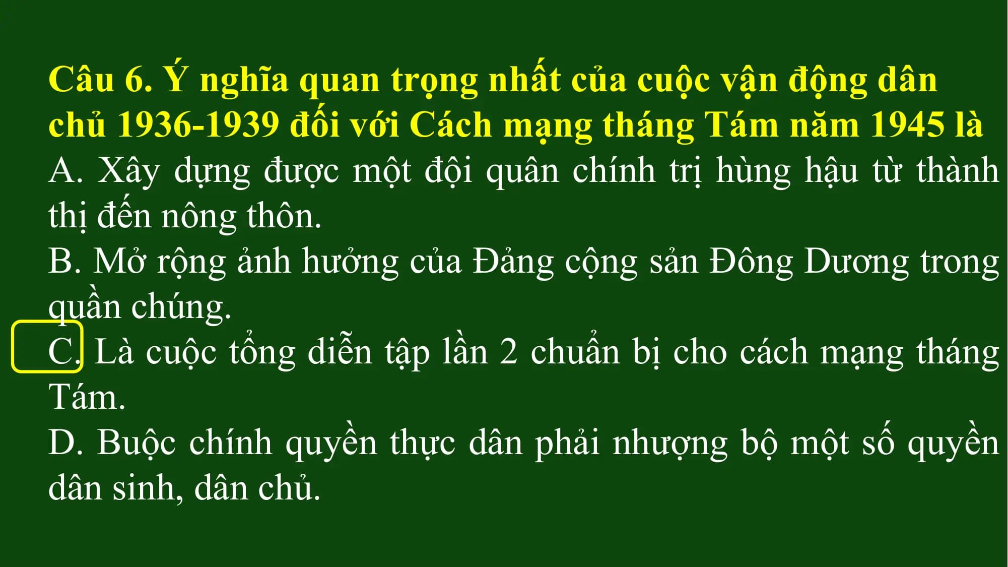 Câu 6. Ý nghĩa quan trọng nhất của cuộc vận động dân
chủ 1936-1939 đối với Cách mạng tháng Tám năm 1945 là
A. Xây dựng được một đội quân chính trị hùng hậu từ thành
thị đến nông thôn.
B. Mở rộng ảnh hưởng của Đảng cộng sản Đông Dương trong
quần chúng.
C. Là cuộc tổng diễn tập lần 2 chuẩn bị cho cách mạng tháng
Tám.
D. Buộc chính quyền thực dân phải nhượng bộ một số quyền
dân sinh, dân chủ.