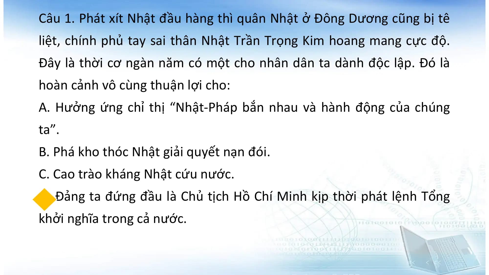 Câu 1. Phát xít Nhật đầu hàng thì quân Nhật ở Đông Dương cũng bị tê
liệt, chính phủ tay sai thân Nhật Trần Trọng Kim hoang mang cực độ.
Đây là thời cơ ngàn năm có một cho nhân dân ta dành độc lập. Đó là
hoàn cảnh vô cùng thuận lợi cho:
A. Hưởng ứng chỉ thị “Nhật-Pháp bắn nhau và hành động của chúng
ta”.
B. Phá kho thóc Nhật giải quyết nạn đói.
C. Cao trào kháng Nhật cứu nước.
D. Đảng ta đứng đầu là Chủ tịch Hồ Chí Minh kịp thời phát lệnh Tổng
khởi nghĩa trong cả nước.