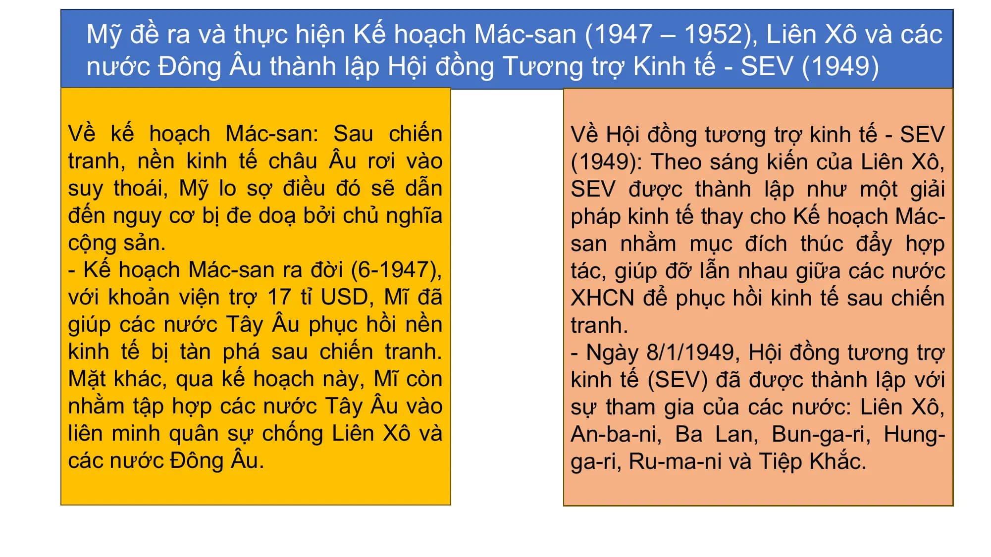 Mỹ đề ra và thực hiện Kế hoạch Mác-san (1947 – 1952), Liên Xô và các
nước Đông Âu thành lập Hội đồng Tương trợ Kinh tế - SEV (1949)
Về kế hoạch Mác-san: Sau chiến Về Hội đồng tương trợ kinh tế - SEV
tranh, nền kinh tế châu Âu rơi vào (1949): Theo sáng kiến của Liên Xô,
suy thoái, Mỹ lo sợ điều đó sẽ dẫn SEV được thành lập như một giải
đến nguy cơ bị đe doạ bởi chủ nghĩa pháp kinh tế thay cho Kế hoạch Mác-
cộng sản. san nhằm mục đích thúc đẩy hợp
- Kế hoạch Mác-san ra đời (6-1947), tác, giúp đỡ lẫn nhau giữa các nước
với khoản viện trợ 17 tỉ USD, Mĩ đã XHCN để phục hồi kinh tế sau chiến
giúp các nước Tây Âu phục hồi nền tranh.
kinh tế bị tàn phá sau chiến tranh. - Ngày 8/1/1949, Hội đồng tương trợ
Mặt khác, qua kế hoạch này, Mĩ còn kinh tế (SEV) đã được thành lập với
nhằm tập hợp các nước Tây Âu vào sự tham gia của các nước: Liên Xô,
liên minh quân sự chống Liên Xô và An-ba-ni, Ba Lan, Bun-ga-ri, Hung-
các nước Đông Âu. ga-ri, Ru-ma-ni và Tiệp Khắc.