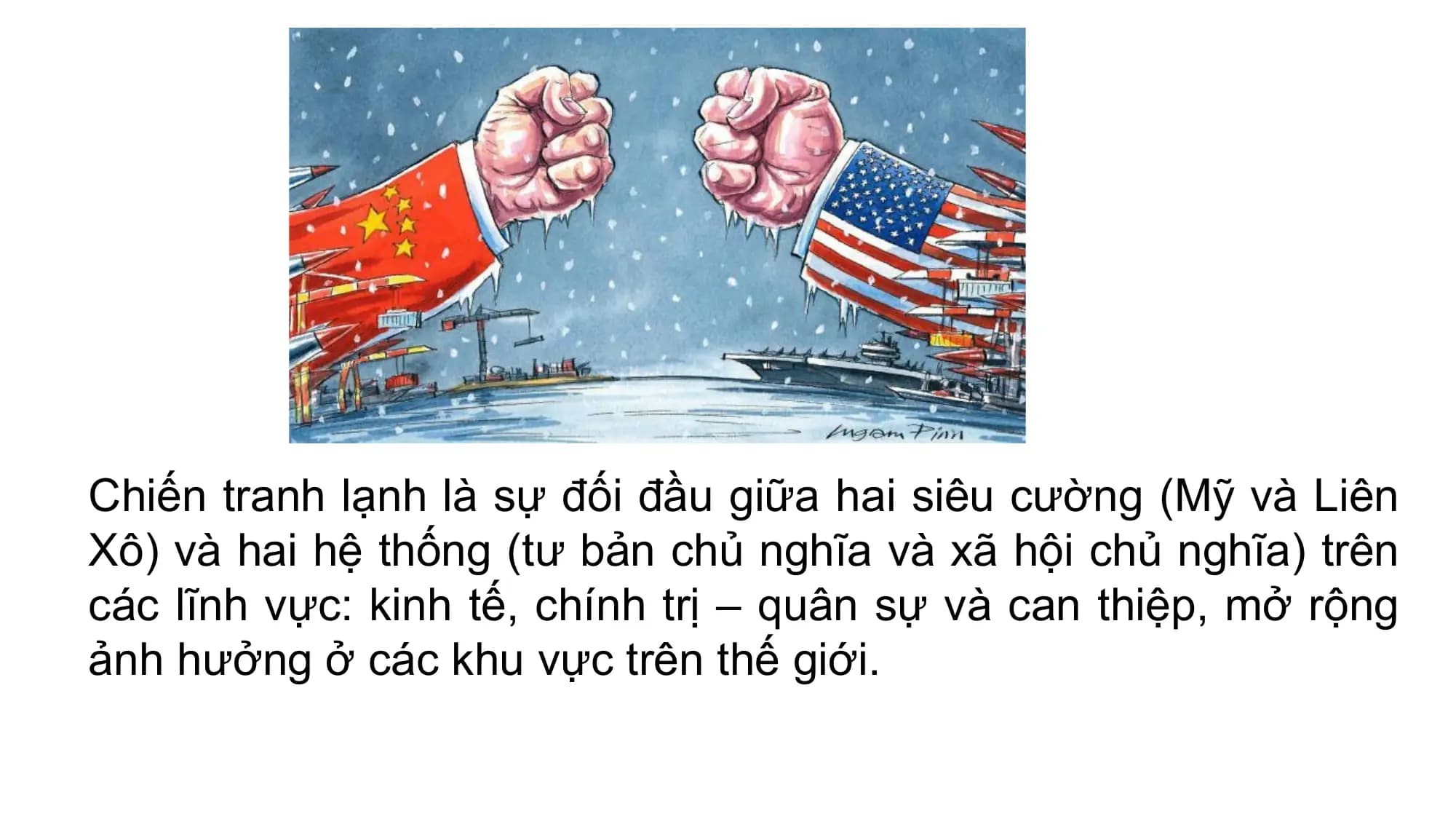 Chiến tranh lạnh là sự đối đầu giữa hai siêu cường (Mỹ và Liên
Xô) và hai hệ thống (tư bản chủ nghĩa và xã hội chủ nghĩa) trên
các lĩnh vực: kinh tế, chính trị – quân sự và can thiệp, mở rộng
ảnh hưởng ở các khu vực trên thế giới.