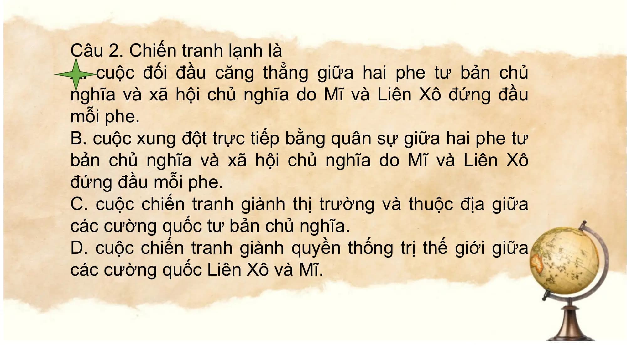 Câu 2. Chiến tranh lạnh là
A. cuộc đối đầu căng thẳng giữa hai phe tư bản chủ
nghĩa và xã hội chủ nghĩa do Mĩ và Liên Xô đứng đầu
mỗi phe.
B. cuộc xung đột trực tiếp bằng quân sự giữa hai phe tư
bản chủ nghĩa và xã hội chủ nghĩa do Mĩ và Liên Xô
đứng đầu mỗi phe.
C. cuộc chiến tranh giành thị trường và thuộc địa giữa
các cường quốc tư bản chủ nghĩa.
D. cuộc chiến tranh giành quyền thống trị thế giới giữa
các cường quốc Liên Xô và Mĩ.
