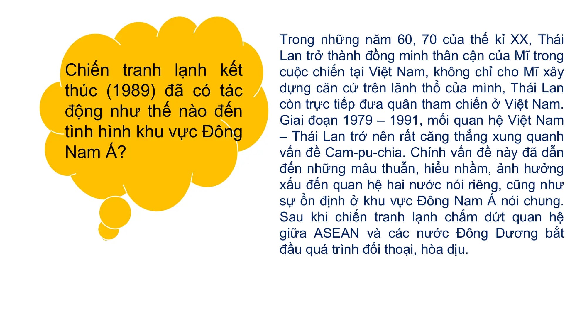 Trong những năm 60, 70 của thế kỉ XX, Thái
Lan trở thành đồng minh thân cận của Mĩ trong
Chiến tranh lạnh kết cuộc chiến tại Việt Nam, không chỉ cho Mĩ xây
thúc (1989) đã có tác dựng căn cứ trên lãnh thổ của mình, Thái Lan
còn trực tiếp đưa quân tham chiến ở Việt Nam.
động như thế nào đến Giai đoạn 1979 – 1991, mối quan hệ Việt Nam
tình hình khu vực Đông – Thái Lan trở nên rất căng thẳng xung quanh
Nam Á? vấn đề Cam-pu-chia. Chính vấn đề này đã dẫn
đến những mâu thuẫn, hiểu nhầm, ảnh hưởng
xấu đến quan hệ hai nước nói riêng, cũng như
sự ổn định ở khu vực Đông Nam Á nói chung.
Sau khi chiến tranh lạnh chấm dứt quan hệ
giữa ASEAN và các nước Đông Dương bắt
đầu quá trình đối thoại, hòa dịu.