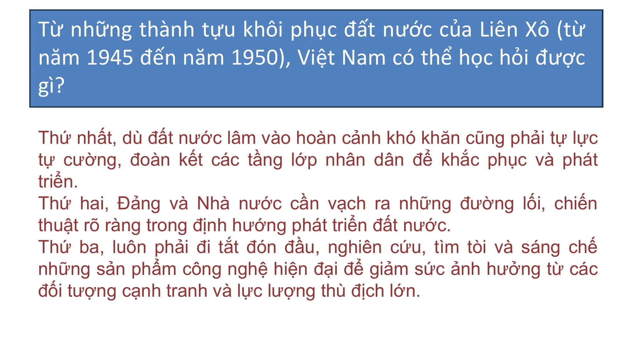 Từ những thành tựu khôi phục đất nước của Liên Xô (từ
năm 1945 đến năm 1950), Việt Nam có thể học hỏi được
gì?
Thứ nhất, dù đất nước lâm vào hoàn cảnh khó khăn cũng phải tự lực
tự cường, đoàn kết các tầng lớp nhân dân để khắc phục và phát
triển.
Thứ hai, Đảng và Nhà nước cần vạch ra những đường lối, chiến
thuật rõ ràng trong định hướng phát triển đất nước.
Thứ ba, luôn phải đi tắt đón đầu, nghiên cứu, tìm tòi và sáng chế
những sản phẩm công nghệ hiện đại để giảm sức ảnh hưởng từ các
đối tượng cạnh tranh và lực lượng thù địch lớn.