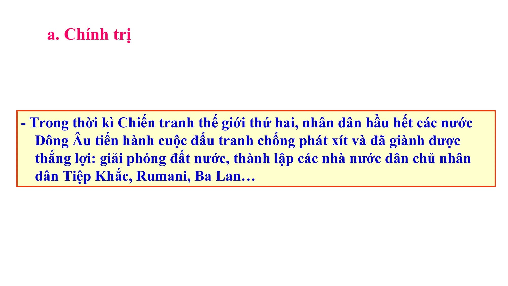 a. Chính trị
- Trong thời kì Chiến tranh thế giới thứ hai, nhân dân hầu hết các nước
Đông Âu tiến hành cuộc đấu tranh chống phát xít và đã giành được
thắng lợi: giải phóng đất nước, thành lập các nhà nước dân chủ nhân
dân Tiệp Khắc, Rumani, Ba Lan…