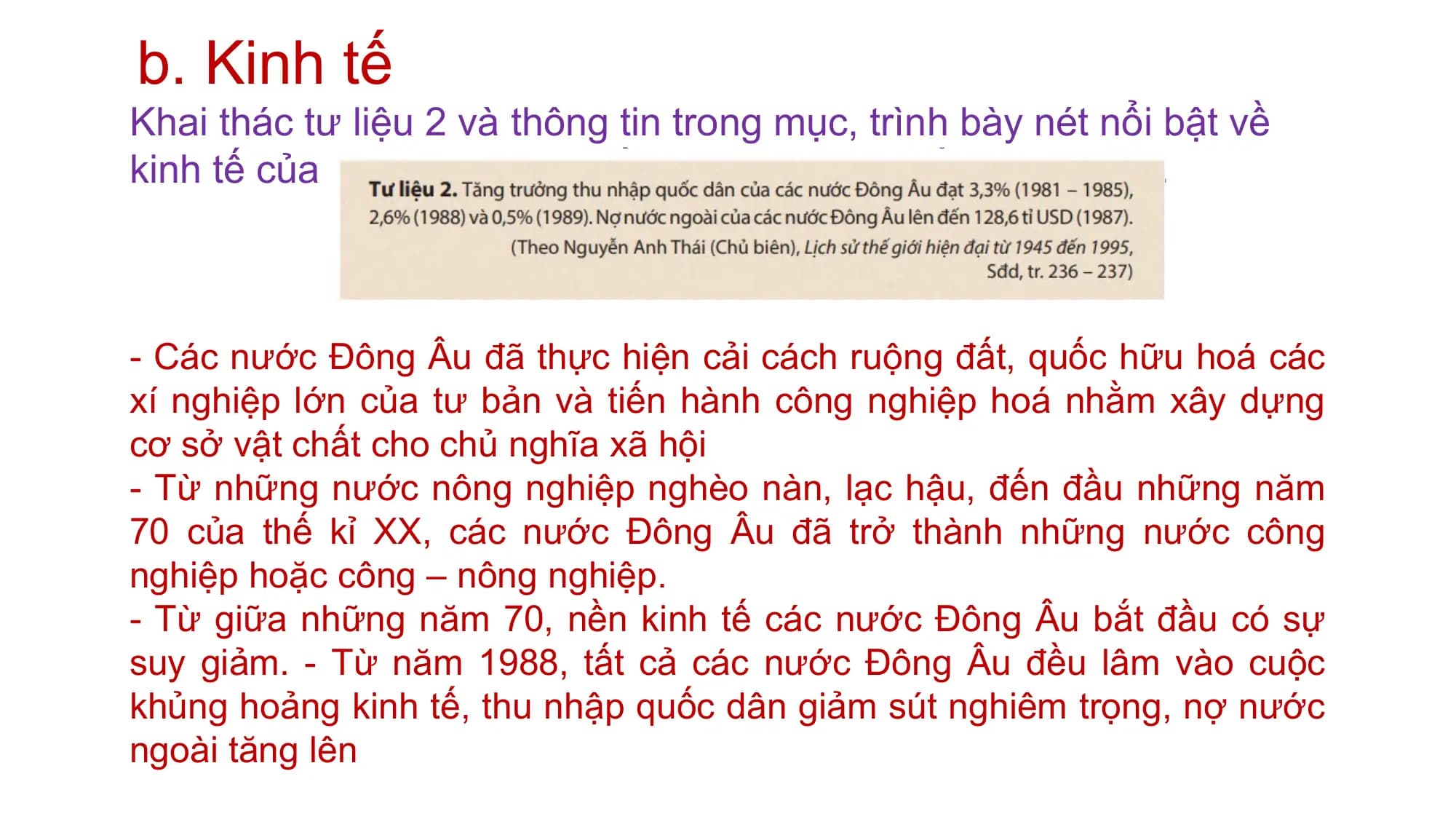 b. Kinh tế
Khai thác tư liệu 2 và thông tin trong mục, trình bày nét nổi bật về
kinh tế của các nước Đông Âu từ năm 1945 đến năm 1991.
- Các nước Đông Âu đã thực hiện cải cách ruộng đất, quốc hữu hoá các
xí nghiệp lớn của tư bản và tiến hành công nghiệp hoá nhằm xây dựng
cơ sở vật chất cho chủ nghĩa xã hội
- Từ những nước nông nghiệp nghèo nàn, lạc hậu, đến đầu những năm
70 của thế kỉ XX, các nước Đông Âu đã trở thành những nước công
nghiệp hoặc công – nông nghiệp.
- Từ giữa những năm 70, nền kinh tế các nước Đông Âu bắt đầu có sự
suy giảm. - Từ năm 1988, tất cả các nước Đông Âu đều lâm vào cuộc
khủng hoảng kinh tế, thu nhập quốc dân giảm sút nghiêm trọng, nợ nước
ngoài tăng lên