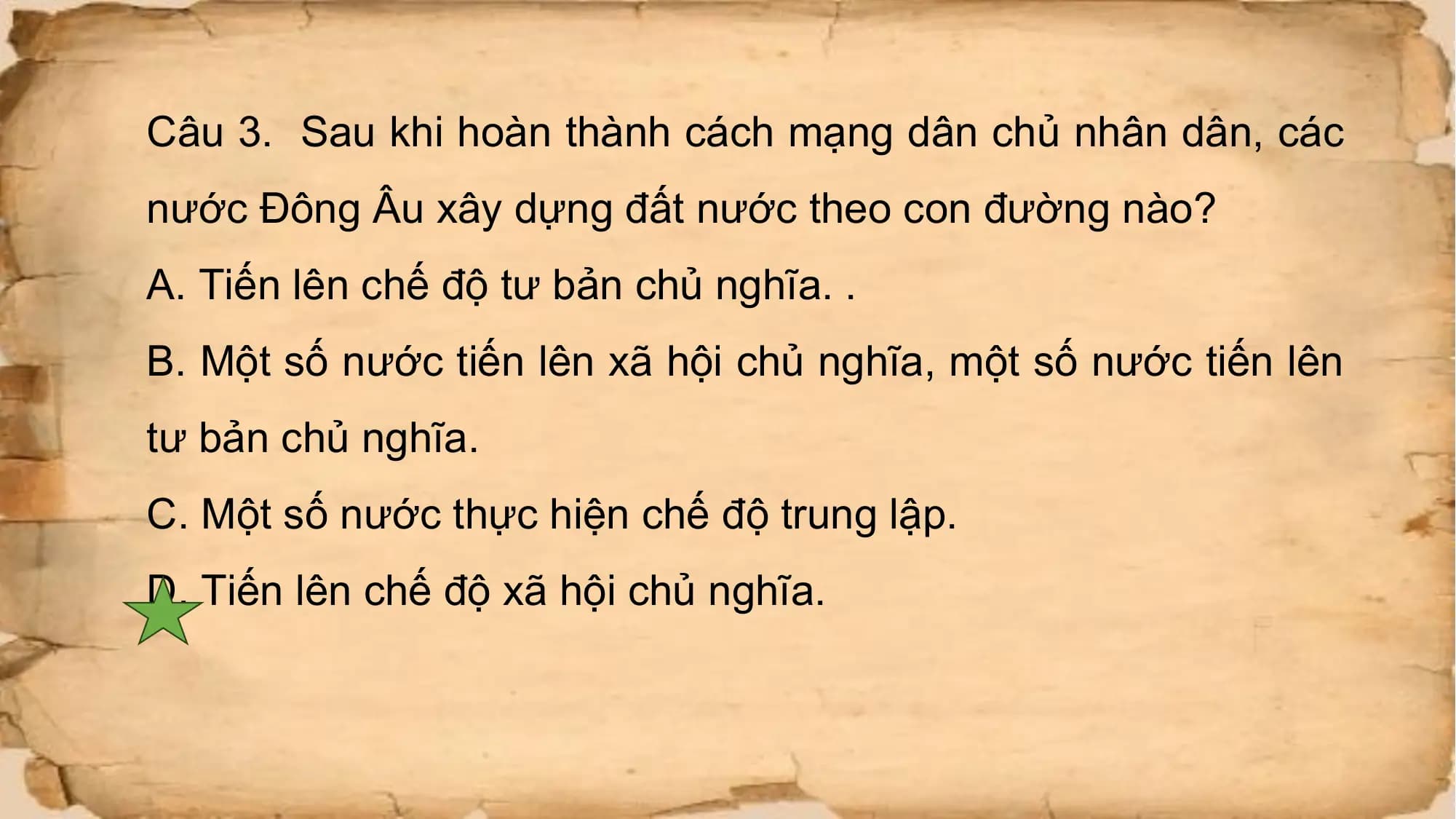 Câu 3. Sau khi hoàn thành cách mạng dân chủ nhân dân, các
nước Đông Âu xây dựng đất nước theo con đường nào?
A. Tiến lên chế độ tư bản chủ nghĩa. .
B. Một số nước tiến lên xã hội chủ nghĩa, một số nước tiến lên
tư bản chủ nghĩa.
C. Một số nước thực hiện chế độ trung lập.
D. Tiến lên chế độ xã hội chủ nghĩa.