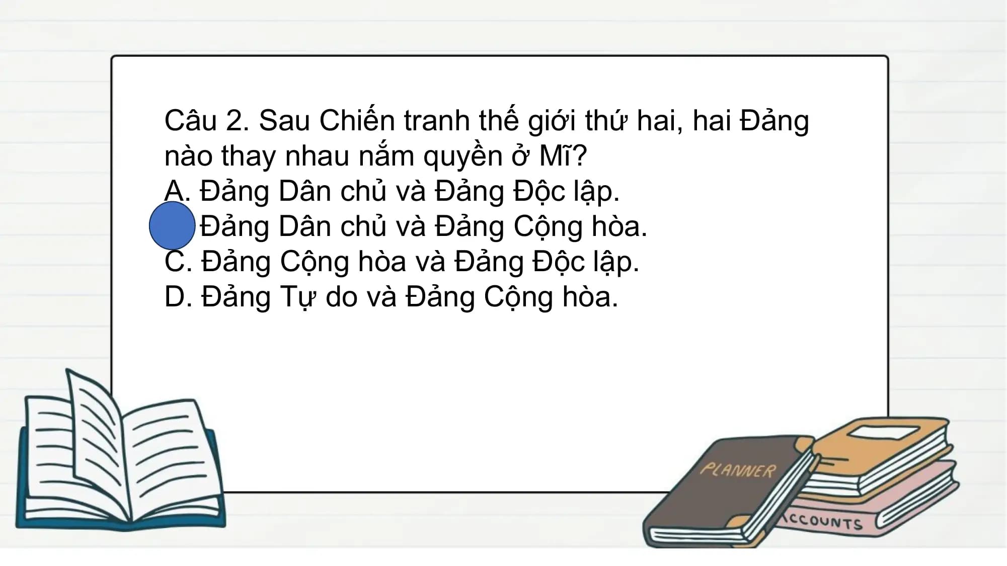 Câu 2. Sau Chiến tranh thế giới thứ hai, hai Đảng
nào thay nhau nắm quyền ở Mĩ?
A. Đảng Dân chủ và Đảng Độc lập.
B. Đảng Dân chủ và Đảng Cộng hòa.
C. Đảng Cộng hòa và Đảng Độc lập.
D. Đảng Tự do và Đảng Cộng hòa.
