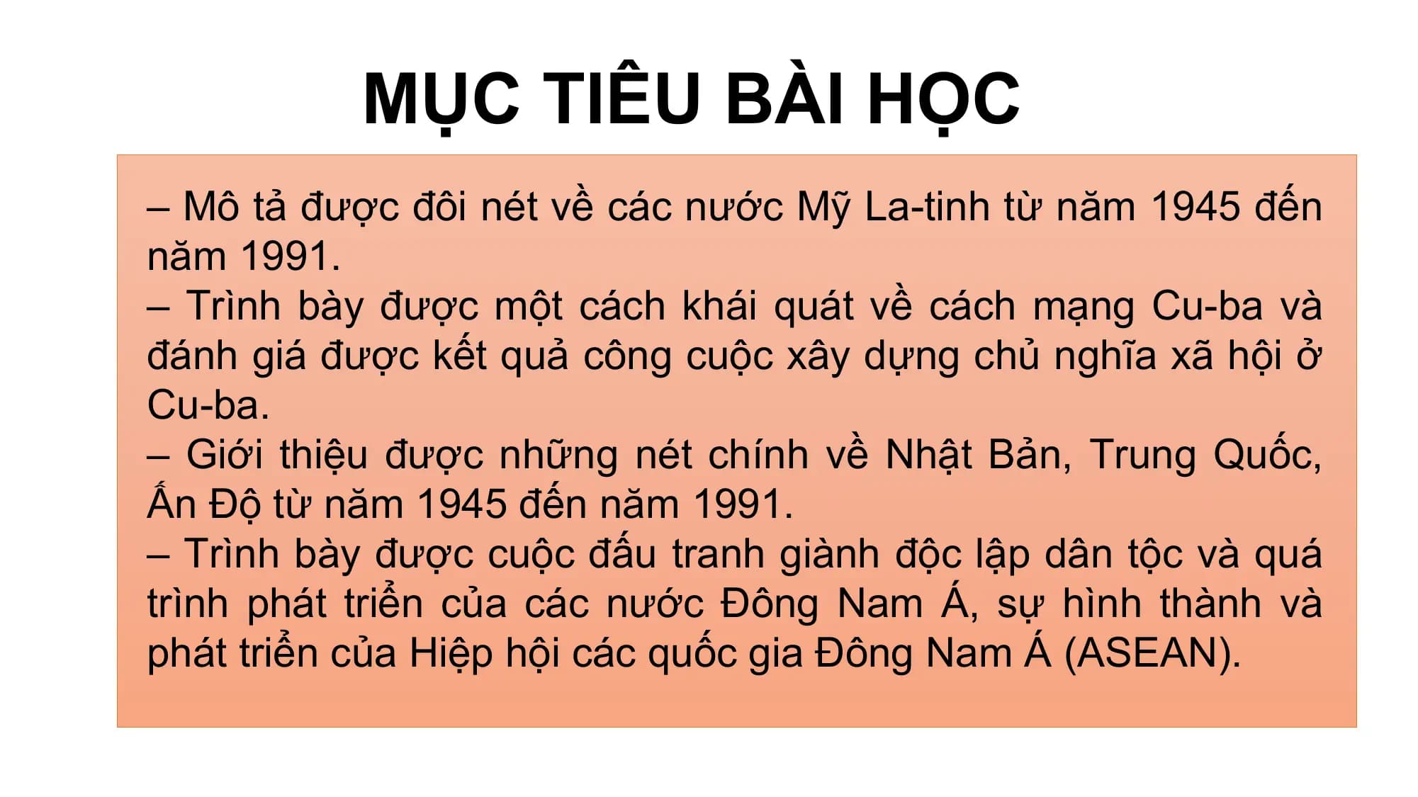 MỤC TIÊU BÀI HỌC
– Mô tả được đôi nét về các nước Mỹ La-tinh từ năm 1945 đến
năm 1991.
– Trình bày được một cách khái quát về cách mạng Cu-ba và
đánh giá được kết quả công cuộc xây dựng chủ nghĩa xã hội ở
Cu-ba.
– Giới thiệu được những nét chính về Nhật Bản, Trung Quốc,
Ấn Độ từ năm 1945 đến năm 1991.
– Trình bày được cuộc đấu tranh giành độc lập dân tộc và quá
trình phát triển của các nước Đông Nam Á, sự hình thành và
phát triển của Hiệp hội các quốc gia Đông Nam Á (ASEAN).