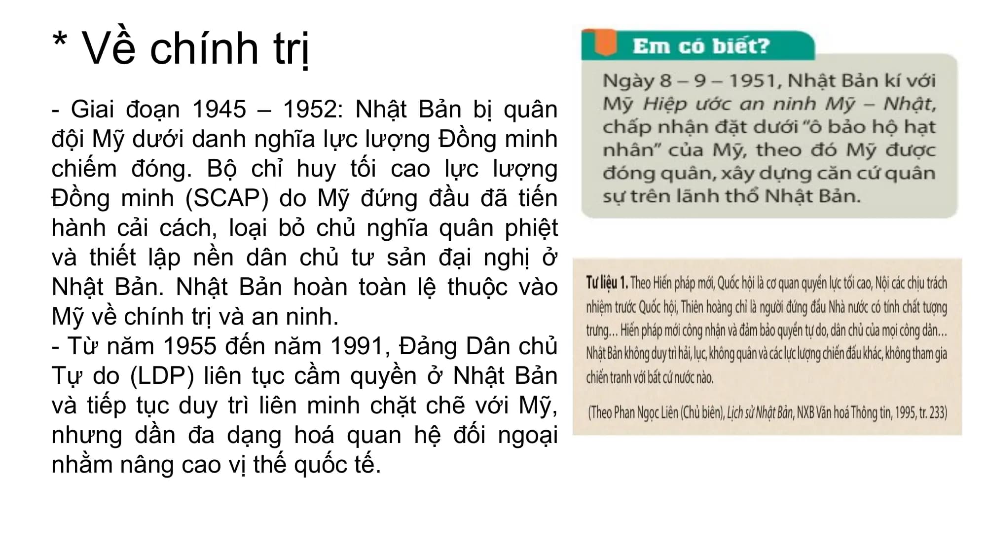 * Về chính trị
- Giai đoạn 1945 – 1952: Nhật Bản bị quân
đội Mỹ dưới danh nghĩa lực lượng Đồng minh
chiếm đóng. Bộ chỉ huy tối cao lực lượng
Đồng minh (SCAP) do Mỹ đứng đầu đã tiến
hành cải cách, loại bỏ chủ nghĩa quân phiệt
và thiết lập nền dân chủ tư sản đại nghị ở
Nhật Bản. Nhật Bản hoàn toàn lệ thuộc vào
Mỹ về chính trị và an ninh.
- Từ năm 1955 đến năm 1991, Đảng Dân chủ
Tự do (LDP) liên tục cầm quyền ở Nhật Bản
và tiếp tục duy trì liên minh chặt chẽ với Mỹ,
nhưng dần đa dạng hoá quan hệ đối ngoại
nhằm nâng cao vị thế quốc tế.