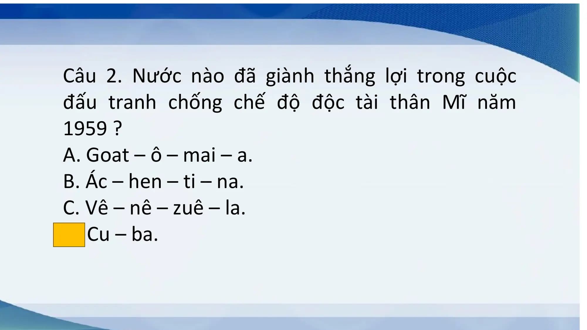Câu 2. Nước nào đã giành thắng lợi trong cuộc
đấu tranh chống chế độ độc tài thân Mĩ năm
1959 ?
A. Goat – ô – mai – a.
B. Ác – hen – ti – na.
C. Vê – nê – zuê – la.
D. Cu – ba.
