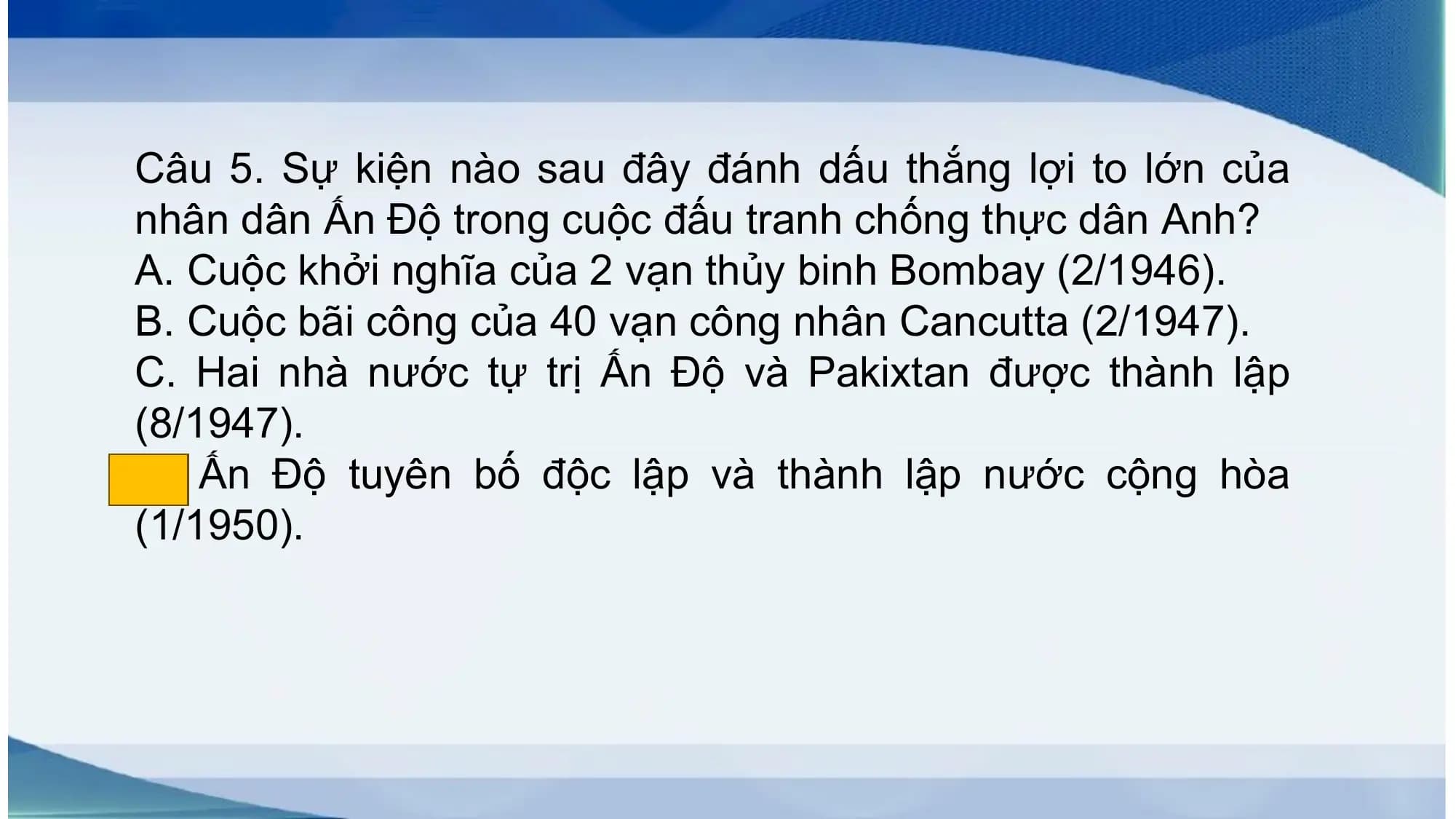Câu 5. Sự kiện nào sau đây đánh dấu thắng lợi to lớn của
nhân dân Ấn Độ trong cuộc đấu tranh chống thực dân Anh?
A. Cuộc khởi nghĩa của 2 vạn thủy binh Bombay (2/1946).
B. Cuộc bãi công của 40 vạn công nhân Cancutta (2/1947).
C. Hai nhà nước tự trị Ấn Độ và Pakixtan được thành lập
(8/1947).
D. Ấn Độ tuyên bố độc lập và thành lập nước cộng hòa
(1/1950).