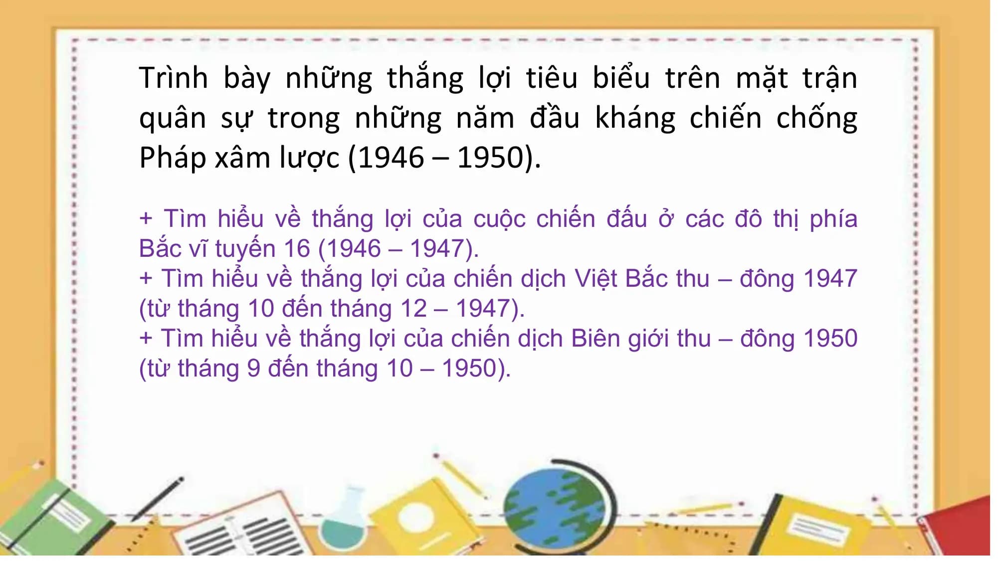 Trình bày những thắng lợi tiêu biểu trên mặt trận
quân sự trong những năm đầu kháng chiến chống
Pháp xâm lược (1946 – 1950).
+ Tìm hiểu về thắng lợi của cuộc chiến đấu ở các đô thị phía
Bắc vĩ tuyến 16 (1946 – 1947).
+ Tìm hiểu về thắng lợi của chiến dịch Việt Bắc thu – đông 1947
(từ tháng 10 đến tháng 12 – 1947).
+ Tìm hiểu về thắng lợi của chiến dịch Biên giới thu – đông 1950
(từ tháng 9 đến tháng 10 – 1950).