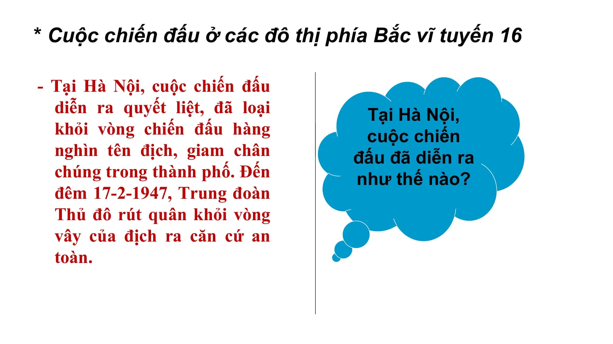 * Cuộc chiến đấu ở các đô thị phía Bắc vĩ tuyến 16
- Tại Hà Nội, cuộc chiến đấu
diễn ra quyết liệt, đã loại Tại Hà Nội,
khỏi vòng chiến đấu hàng cuộc chiến
nghìn tên địch, giam chân đấu đã diễn ra
chúng trong thành phố. Đến như thế nào?
đêm 17-2-1947, Trung đoàn
Thủ đô rút quân khỏi vòng
vây của địch ra căn cứ an
toàn.