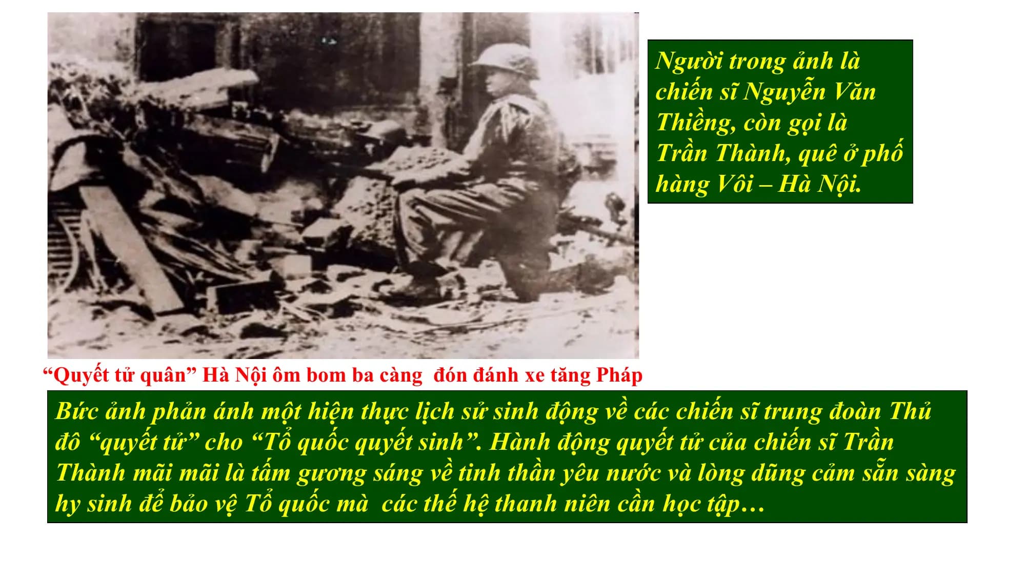 Người trong ảnh là
chiến sĩ Nguyễn Văn
Thiềng, còn gọi là
Trần Thành, quê ở phố
hàng Vôi – Hà Nội.
“Quyết tử quân” Hà Nội ôm bom ba càng đón đánh xe tăng Pháp
Bức ảnh phản ánh một hiện thực lịch sử sinh động về các chiến sĩ trung đoàn Thủ
đô “quyết tử” cho “Tổ quốc quyết sinh”. Hành động quyết tử của chiến sĩ Trần
Quan
Thành mãi mãi là sát
tấmbức ảnhsáng
gương em có suy nghĩ
về tinh thần gì
yêuvềnước
tinh và
thần chiến
lòng dũngđấu
cảm sẵn sàng
củavệchiến
hy sinh để bảo sĩ Hàmà
Tổ quốc Nội?
các thế hệ thanh niên cần học tập…