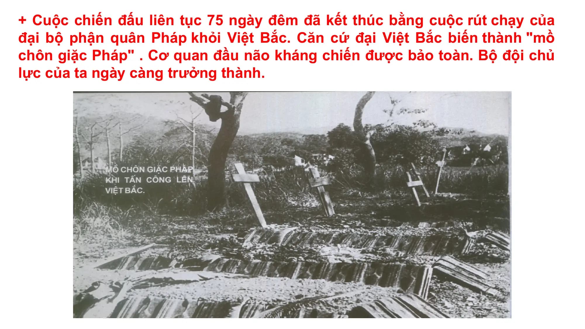 + Cuộc chiến đấu liên tục 75 ngày đêm đã kết thúc bằng cuộc rút chạy của
đại bộ phận quân Pháp khỏi Việt Bắc. Căn cứ đại Việt Bắc biến thành "mồ
chôn giặc Pháp" . Cơ quan đầu não kháng chiến được bảo toàn. Bộ đội chủ
lực của ta ngày càng trưởng thành.