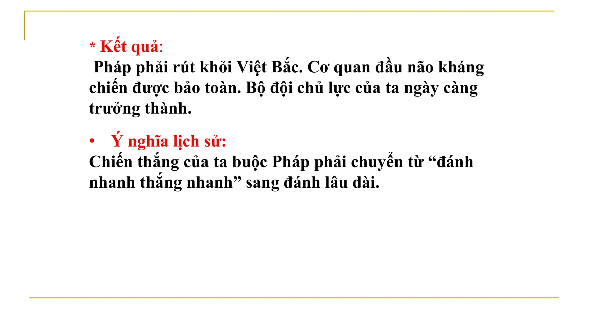 * Kết quả:
Pháp phải rút khỏi Việt Bắc. Cơ quan đầu não kháng
chiến được bảo toàn. Bộ đội chủ lực của ta ngày càng
trưởng thành.
• Ý nghĩa lịch sử:
Chiến thắng của ta buộc Pháp phải chuyển từ “đánh
nhanh thắng nhanh” sang đánh lâu dài.