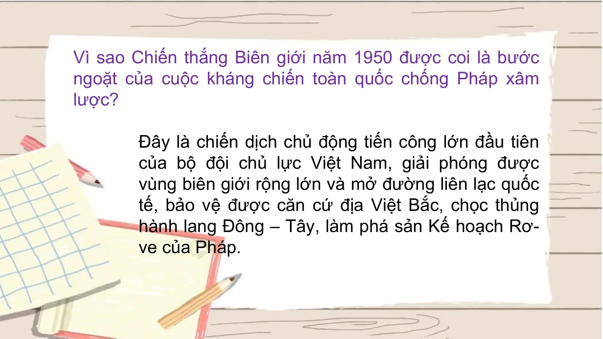 Vì sao Chiến thắng Biên giới năm 1950 được coi là bước
ngoặt của cuộc kháng chiến toàn quốc chống Pháp xâm
lược?
Đây là chiến dịch chủ động tiến công lớn đầu tiên
của bộ đội chủ lực Việt Nam, giải phóng được
vùng biên giới rộng lớn và mở đường liên lạc quốc
tế, bảo vệ được căn cứ địa Việt Bắc, chọc thủng
hành lang Đông – Tây, làm phá sản Kế hoạch Rơ-
ve của Pháp.