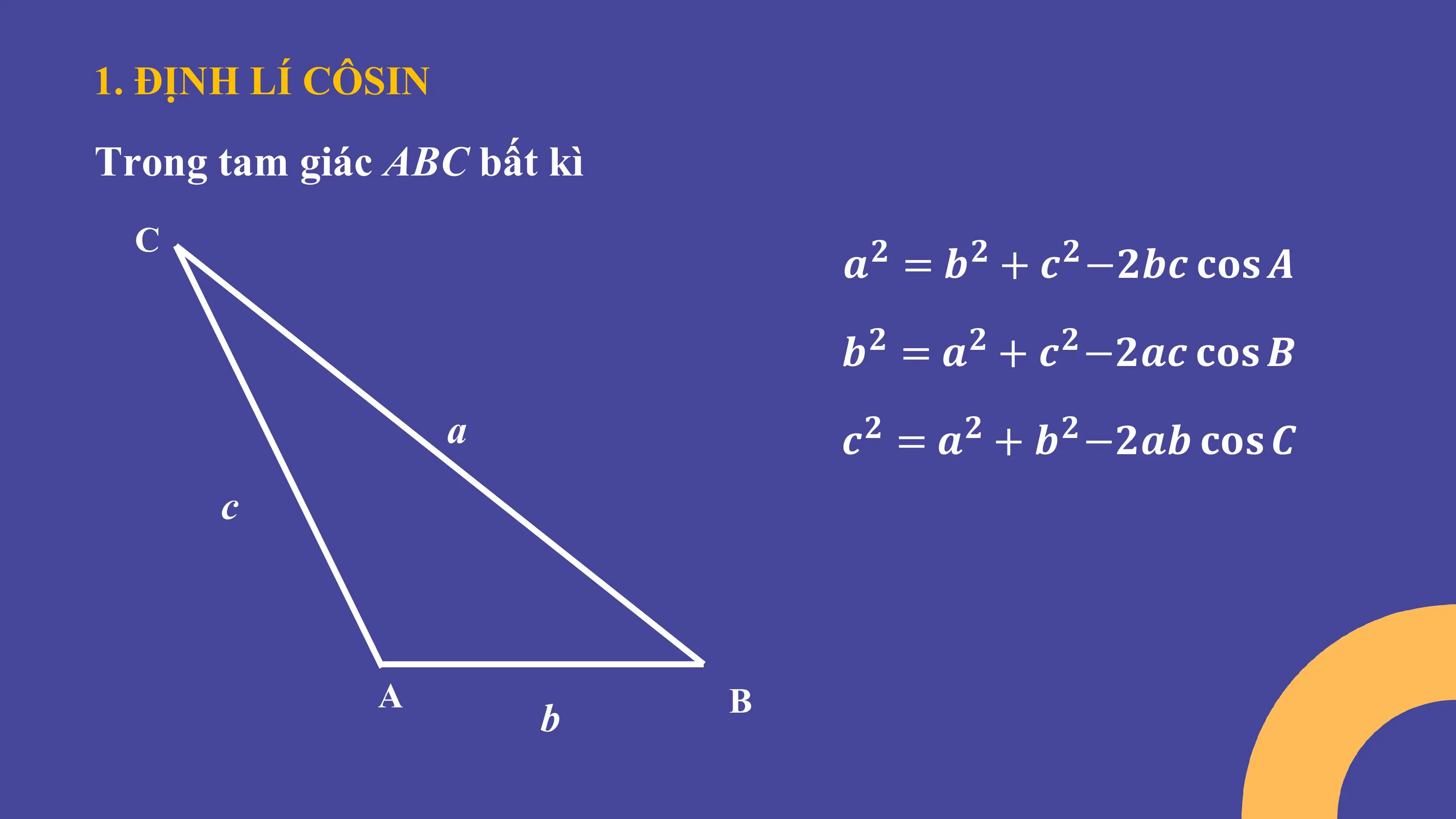 1. ĐỊNH LÍ CÔSIN
Trong tam giác ABC bất kì
C
𝒂 = 𝒃 + 𝒄 −𝟐𝒃𝒄 𝐜𝐨𝐬 𝑨
𝟐 𝟐 𝟐
𝒃 = 𝒂 + 𝒄 −𝟐𝒂𝒄 𝐜𝐨𝐬 𝑩
𝟐 𝟐 𝟐
a 𝒄 = 𝒂 + 𝒃 −𝟐𝒂𝒃 𝐜𝐨𝐬 𝑪
𝟐 𝟐 𝟐
c
A B
b