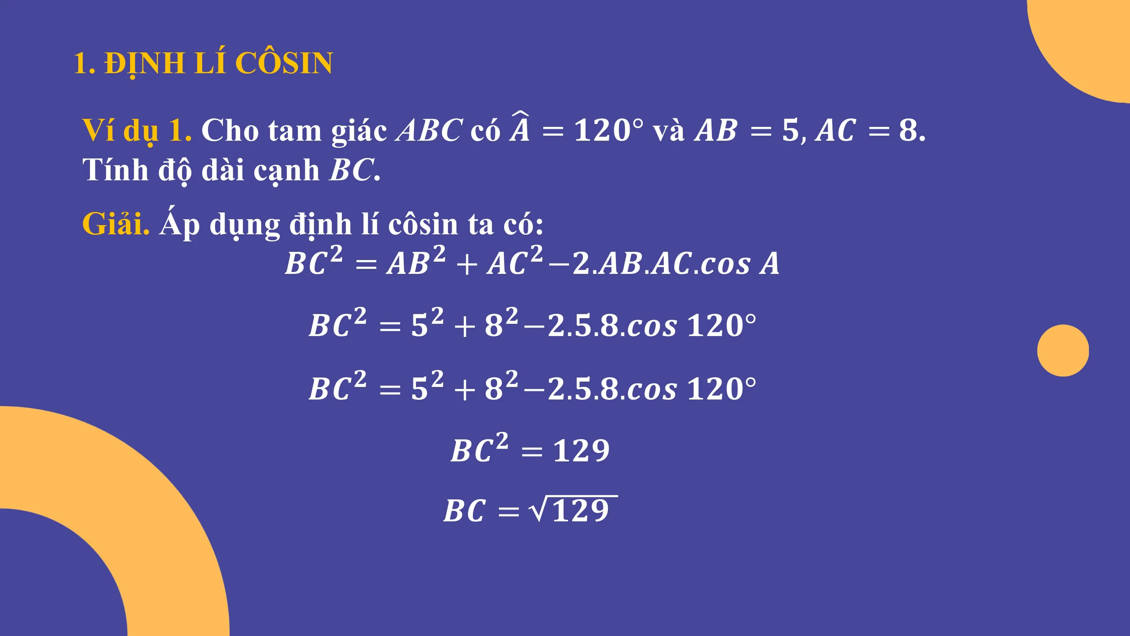 1. ĐỊNH LÍ CÔSIN
Ví dụ 1. Cho tam giác ABC có 𝑨 = 𝟏𝟐𝟎° và 𝑨𝑩 = 𝟓, 𝑨𝑪 = 𝟖.
Tính độ dài cạnh BC.
Giải. Áp dụng định lí côsin ta có:
𝑩𝑪 = 𝑨𝑩 + 𝑨𝑪 −𝟐.𝑨𝑩.𝑨𝑪.𝒄𝒐𝒔 𝑨
𝟐 𝟐 𝟐
𝑩𝑪 = 𝟓 + 𝟖 −𝟐.𝟓.𝟖.𝒄𝒐𝒔 𝟏𝟐𝟎°
𝟐 𝟐 𝟐
𝑩𝑪 = 𝟓 + 𝟖 −𝟐.𝟓.𝟖.𝒄𝒐𝒔 𝟏𝟐𝟎°
𝟐 𝟐 𝟐
𝑩𝑪 = 𝟏𝟐𝟗
𝟐
𝑩𝑪 = 𝟏𝟐𝟗