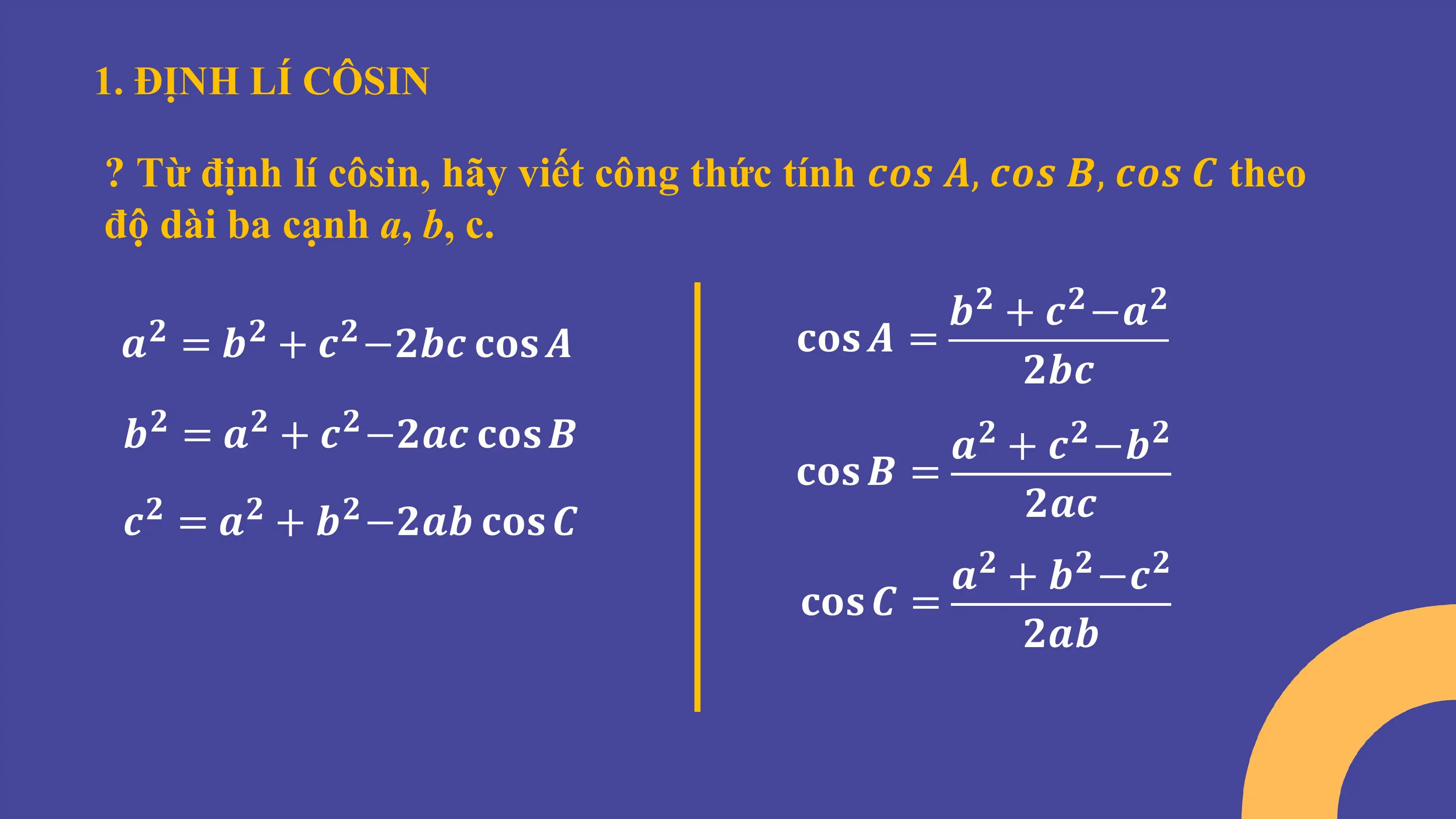 1. ĐỊNH LÍ CÔSIN
? Từ định lí côsin, hãy viết công thức tính 𝒄𝒐𝒔 𝑨, 𝒄𝒐𝒔 𝑩, 𝒄𝒐𝒔 𝑪 theo
độ dài ba cạnh a, b, c.
𝒃 + 𝒄 −𝒂
𝟐 𝟐 𝟐
𝒂 = 𝒃 + 𝒄 −𝟐𝒃𝒄 𝐜𝐨𝐬 𝑨
𝟐 𝟐 𝟐 𝐜𝐨𝐬 𝑨 =
𝟐𝒃𝒄
𝒃 = 𝒂 + 𝒄 −𝟐𝒂𝒄 𝐜𝐨𝐬 𝑩
𝟐 𝟐 𝟐
𝒂 + 𝒄 −𝒃
𝟐 𝟐 𝟐
𝐜𝐨𝐬 𝑩 =
𝒄 = 𝒂 + 𝒃 −𝟐𝒂𝒃 𝐜𝐨𝐬 𝑪
𝟐 𝟐 𝟐 𝟐𝒂𝒄
𝒂 + 𝒃 −𝒄
𝟐 𝟐 𝟐
𝐜𝐨𝐬 𝑪 =
𝟐𝒂𝒃