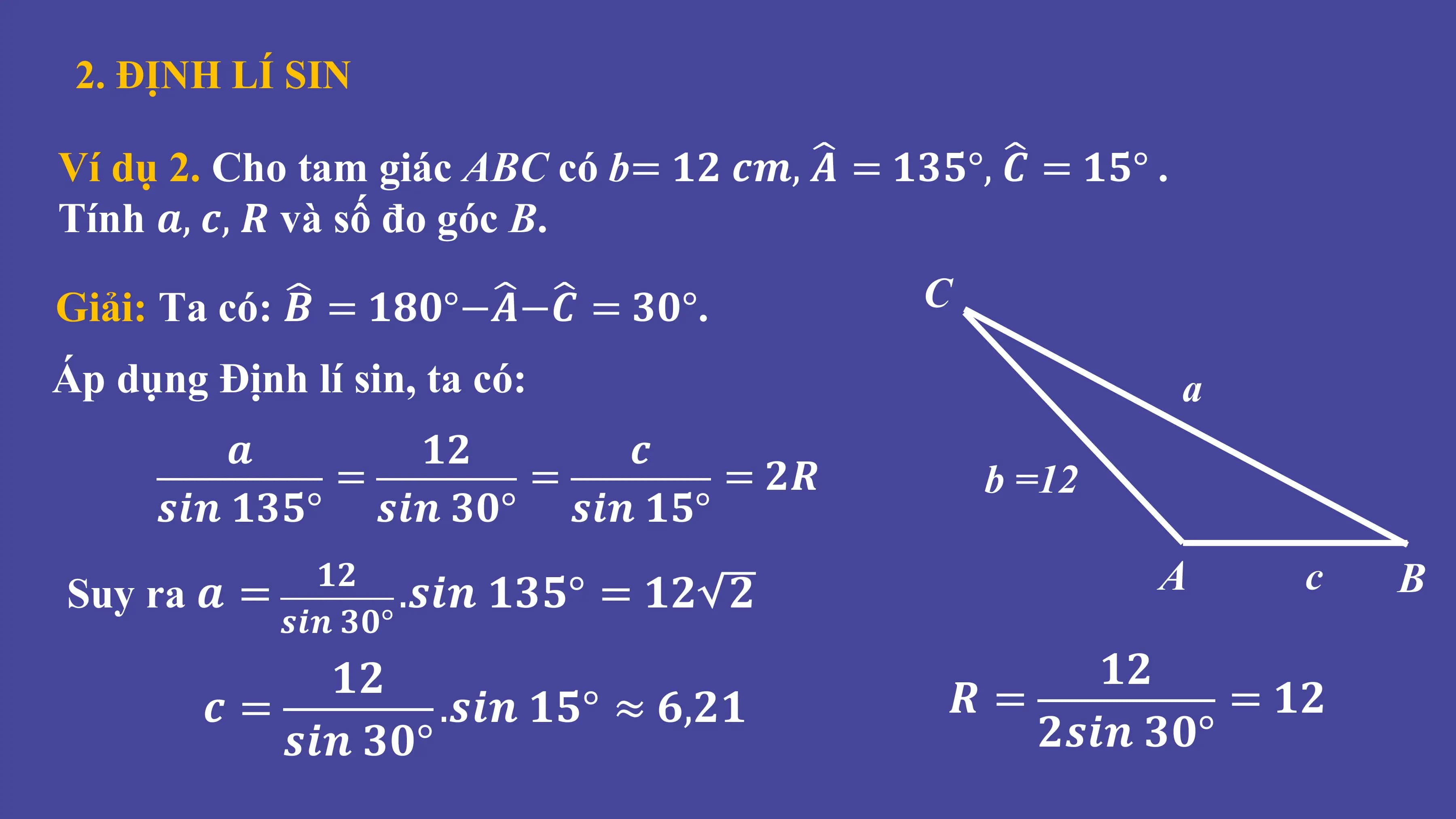 2. ĐỊNH LÍ SIN
Ví dụ 2. Cho tam giác ABC có b= 𝟏𝟐 𝒄𝒎, 𝑨 = 𝟏𝟑𝟓°, 𝑪 = 𝟏𝟓° .
Tính 𝒂, 𝒄, 𝑹 và số đo góc B.
Giải: Ta có: 𝑩 = 𝟏𝟖𝟎°−𝑨−𝑪 = 𝟑𝟎°. C
Áp dụng Định lí sin, ta có: a
𝒂 𝟏𝟐 𝒄
= = = 𝟐𝑹 b =12
𝒔𝒊𝒏 𝟏𝟑𝟓° 𝒔𝒊𝒏 𝟑𝟎° 𝒔𝒊𝒏 𝟏𝟓°
Suy ra 𝒂 =
𝟏𝟐
.𝒔𝒊𝒏 𝟏𝟑𝟓° = 𝟏𝟐 𝟐 A c B
𝒔𝒊𝒏 𝟑𝟎°
𝟏𝟐 𝟏𝟐
𝒄= .𝒔𝒊𝒏 𝟏𝟓° ≈ 𝟔,𝟐𝟏 𝑹= = 𝟏𝟐
𝒔𝒊𝒏 𝟑𝟎° 𝟐𝒔𝒊𝒏 𝟑𝟎°