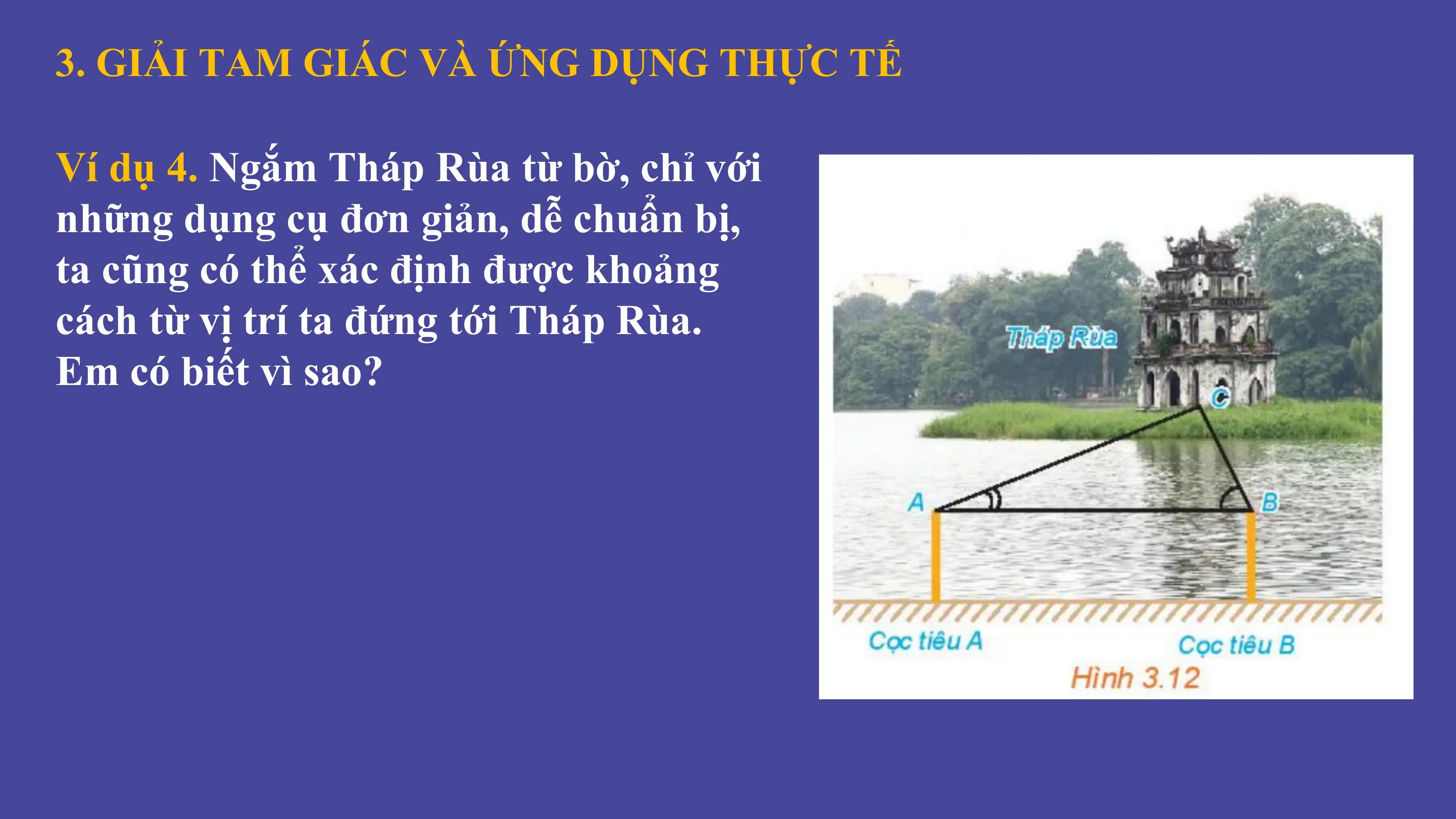 3. GIẢI TAM GIÁC VÀ ỨNG DỤNG THỰC TẾ
Ví dụ 4. Ngắm Tháp Rùa từ bờ, chỉ với
những dụng cụ đơn giản, dễ chuẩn bị,
ta cũng có thể xác định được khoảng
cách từ vị trí ta đứng tới Tháp Rùa.
Em có biết vì sao?