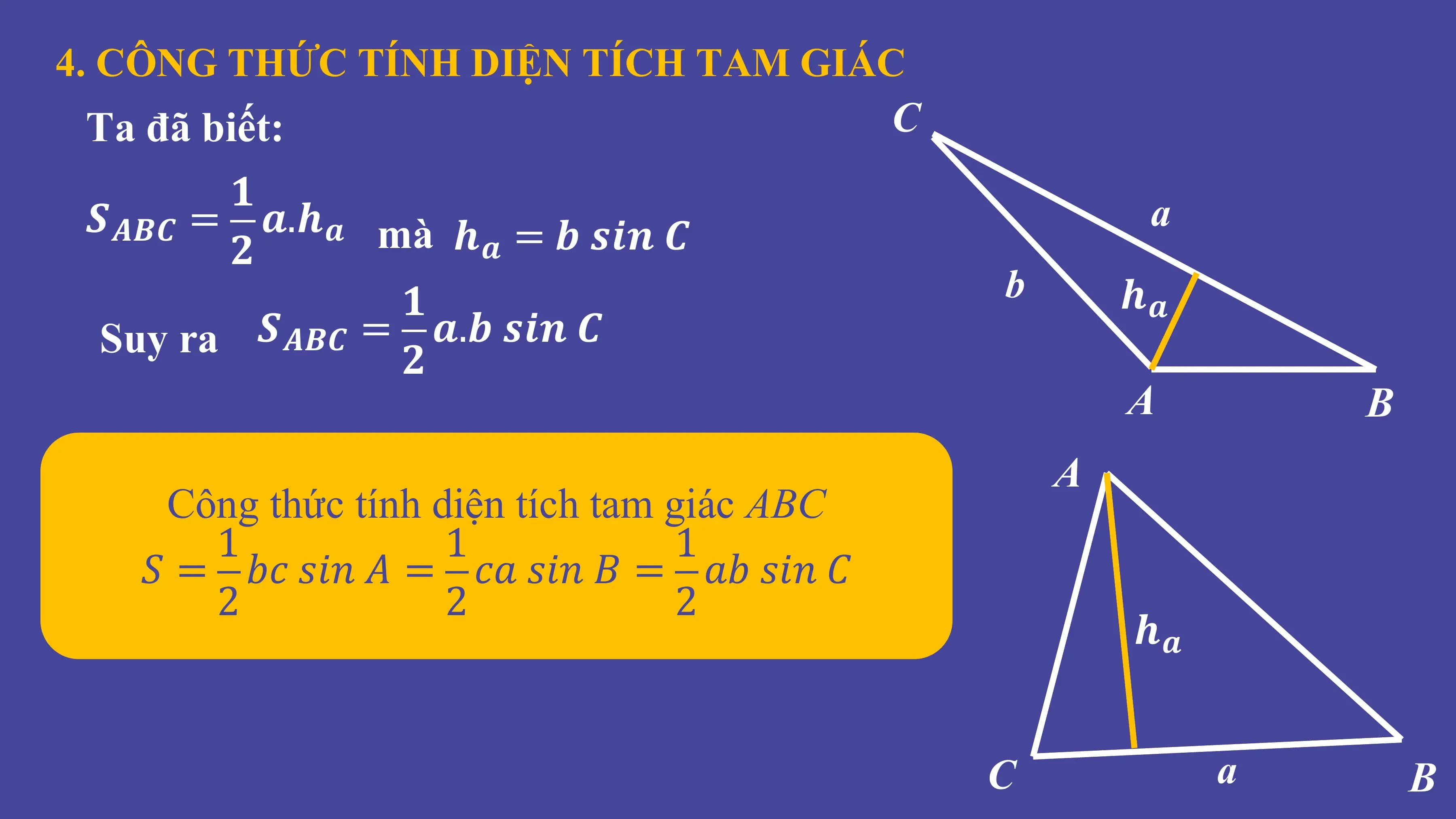4. CÔNG THỨC TÍNH DIỆN TÍCH TAM GIÁC
Ta đã biết: C
𝟏
𝑺𝑨𝑩𝑪 = 𝒂.𝒉𝒂 mà 𝒉 = 𝒃 𝒔𝒊𝒏 𝑪 a
𝟐 𝒂
𝟏 b 𝒉𝒂
Suy ra 𝑺𝑨𝑩𝑪 = 𝒂.𝒃 𝒔𝒊𝒏 𝑪
𝟐
A B
A
Công thức tính diện tích tam giác ABC
1 1 1
𝑆 = 𝑏𝑐 𝑠𝑖𝑛 𝐴 = 𝑐𝑎 𝑠𝑖𝑛 𝐵 = 𝑎𝑏 𝑠𝑖𝑛 𝐶
2 2 2
𝒉𝒂
C a B