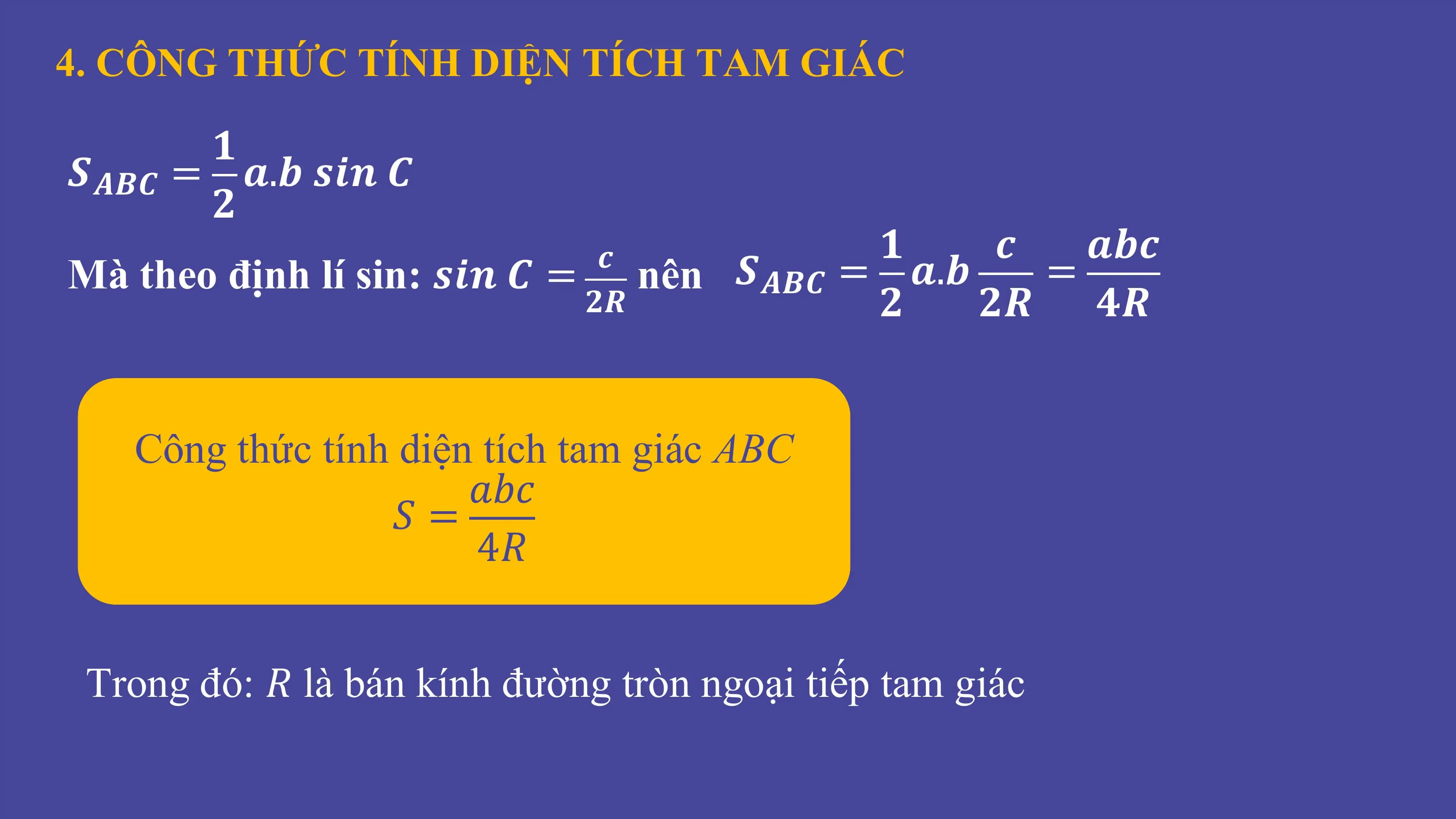 4. CÔNG THỨC TÍNH DIỆN TÍCH TAM GIÁC
𝟏
𝑺𝑨𝑩𝑪 = 𝒂.𝒃 𝒔𝒊𝒏 𝑪
𝟐
𝒄 𝟏 𝒄 𝒂𝒃𝒄
Mà theo định lí sin: 𝒔𝒊𝒏 𝑪 = nên 𝑺𝑨𝑩𝑪 = 𝒂.𝒃 =
𝟐𝑹 𝟐 𝟐𝑹 𝟒𝑹
Công thức tính diện tích tam giác ABC
𝑎𝑏𝑐
𝑆=
4𝑅
Trong đó: 𝑅 là bán kính đường tròn ngoại tiếp tam giác