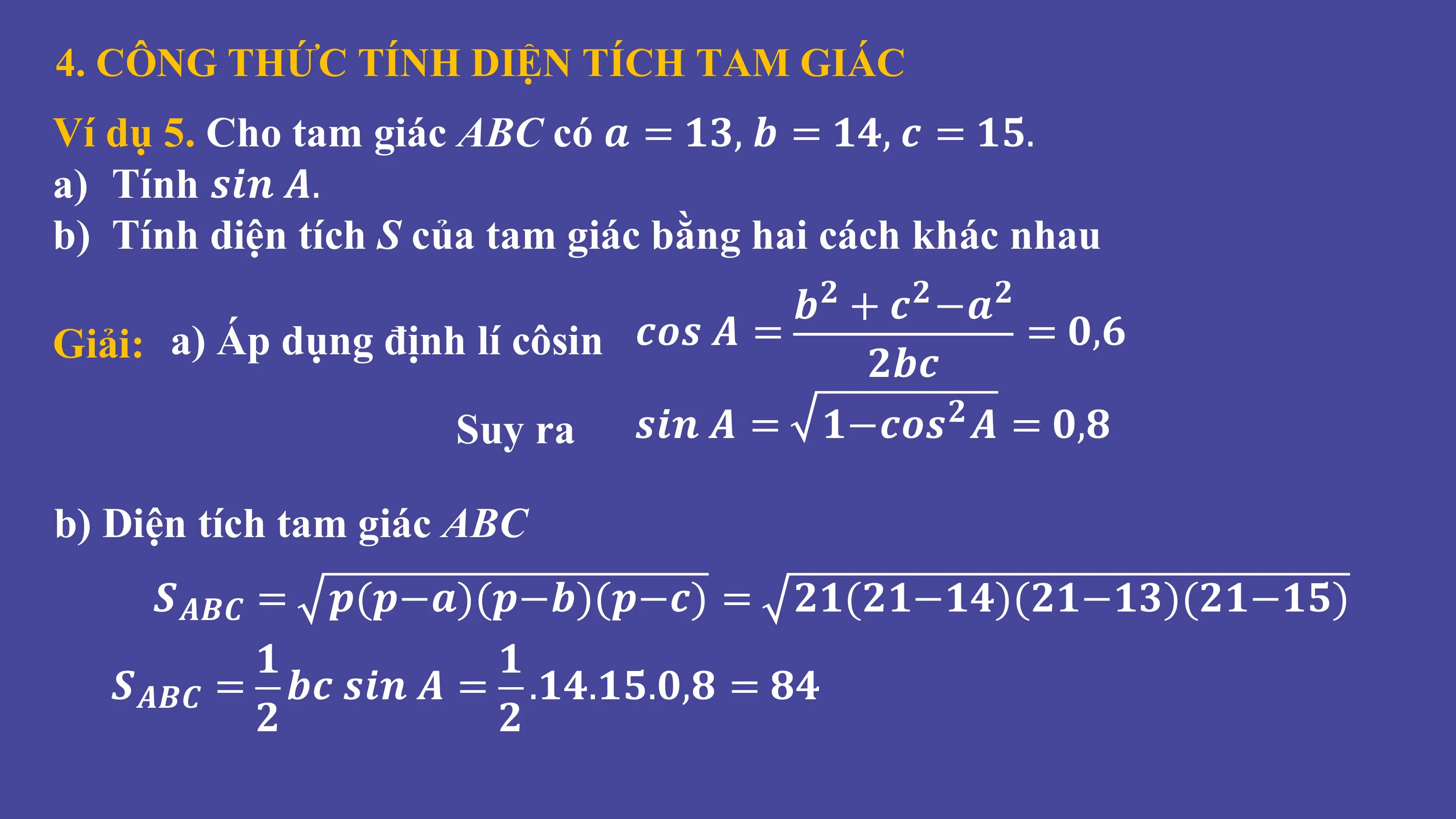 4. CÔNG THỨC TÍNH DIỆN TÍCH TAM GIÁC
Ví dụ 5. Cho tam giác ABC có 𝒂 = 𝟏𝟑, 𝒃 = 𝟏𝟒, 𝒄 = 𝟏𝟓.
a) Tính 𝒔𝒊𝒏 𝑨.
b) Tính diện tích S của tam giác bằng hai cách khác nhau
𝒃 + 𝒄 −𝒂
𝟐 𝟐 𝟐
Giải: a) Áp dụng định lí côsin 𝒄𝒐𝒔 𝑨 = 𝟐𝒃𝒄
= 𝟎,𝟔
Suy ra 𝒔𝒊𝒏 𝑨 = 𝟏−𝒄𝒐𝒔 𝑨 = 𝟎,𝟖
𝟐
b) Diện tích tam giác ABC
𝑺𝑨𝑩𝑪 = 𝒑(𝒑−𝒂)(𝒑−𝒃)(𝒑−𝒄) = 𝟐𝟏(𝟐𝟏−𝟏𝟒)(𝟐𝟏−𝟏𝟑)(𝟐𝟏−𝟏𝟓)
𝟏 𝟏
𝑺𝑨𝑩𝑪 = 𝒃𝒄 𝒔𝒊𝒏 𝑨 = .𝟏𝟒.𝟏𝟓.𝟎,𝟖 = 𝟖𝟒
𝟐 𝟐