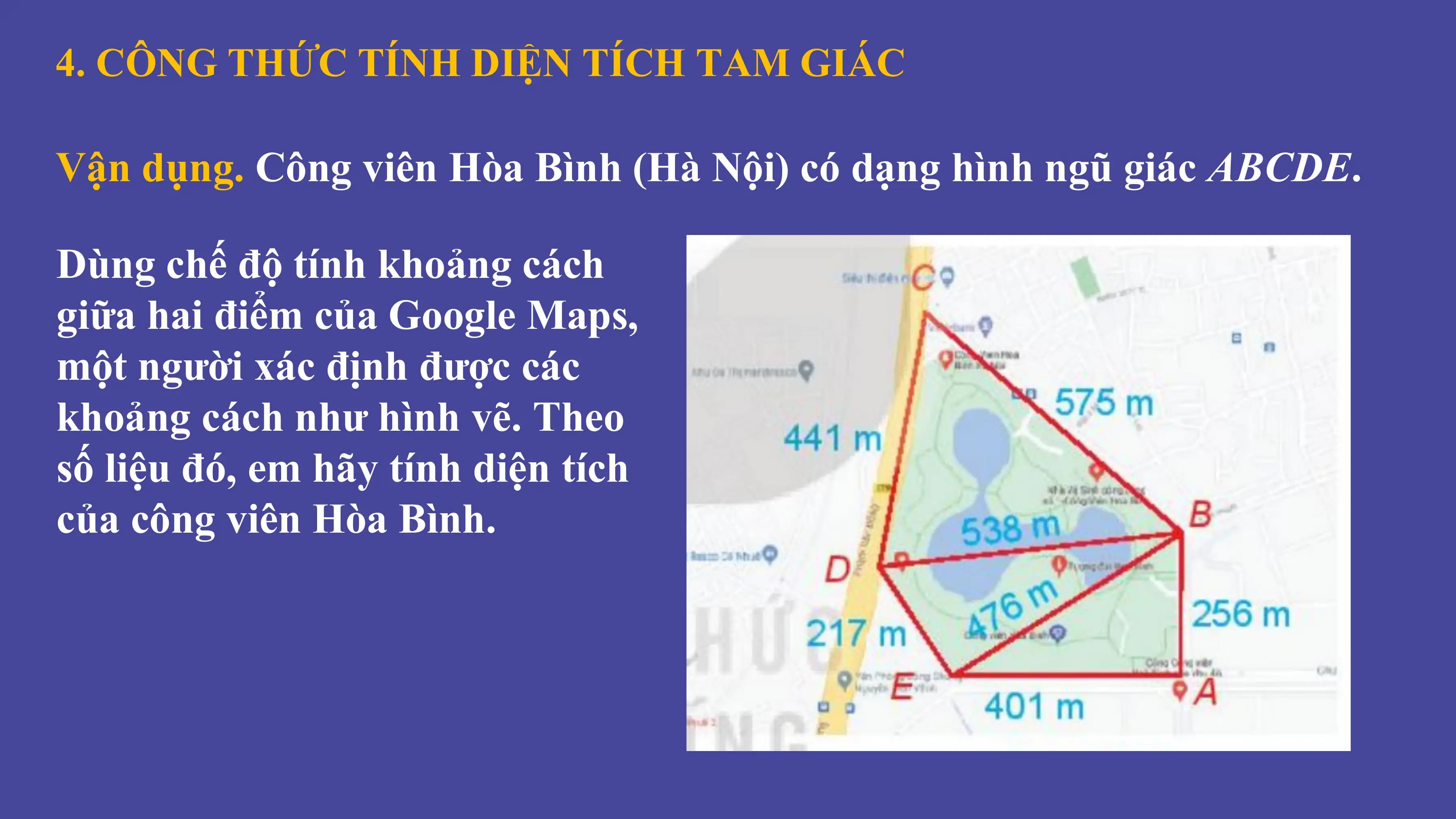 4. CÔNG THỨC TÍNH DIỆN TÍCH TAM GIÁC
Vận dụng. Công viên Hòa Bình (Hà Nội) có dạng hình ngũ giác ABCDE.
Dùng chế độ tính khoảng cách
giữa hai điểm của Google Maps,
một người xác định được các
khoảng cách như hình vẽ. Theo
số liệu đó, em hãy tính diện tích
của công viên Hòa Bình.