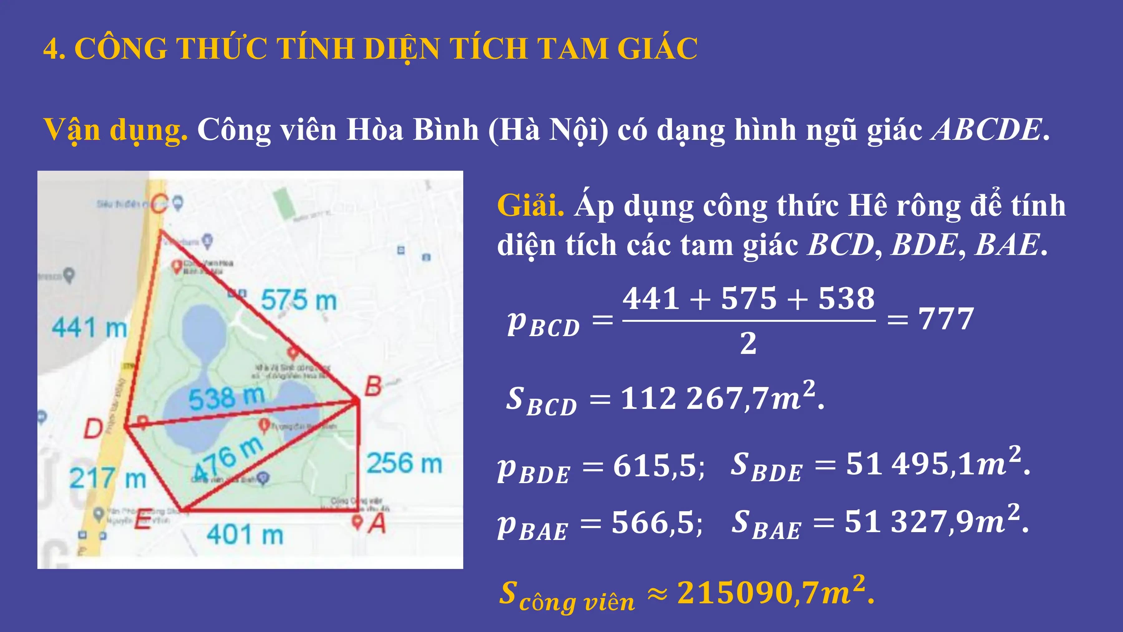 4. CÔNG THỨC TÍNH DIỆN TÍCH TAM GIÁC
Vận dụng. Công viên Hòa Bình (Hà Nội) có dạng hình ngũ giác ABCDE.
Giải. Áp dụng công thức Hê rông để tính
diện tích các tam giác BCD, BDE, BAE.
𝟒𝟒𝟏 + 𝟓𝟕𝟓 + 𝟓𝟑𝟖
𝒑𝑩𝑪𝑫 = = 𝟕𝟕𝟕
𝟐
𝑺𝑩𝑪𝑫 = 𝟏𝟏𝟐 𝟐𝟔𝟕,𝟕𝒎 .
𝟐
𝒑𝑩𝑫𝑬 = 𝟔𝟏𝟓,𝟓; 𝑺𝑩𝑫𝑬 = 𝟓𝟏 𝟒𝟗𝟓,𝟏𝒎 .
𝟐
𝒑𝑩𝑨𝑬 = 𝟓𝟔𝟔,𝟓; 𝑺𝑩𝑨𝑬 = 𝟓𝟏 𝟑𝟐𝟕,𝟗𝒎 .
𝟐
𝑺𝒄ô𝒏𝒈 𝒗𝒊ê𝒏 ≈ 𝟐𝟏𝟓𝟎𝟗𝟎,𝟕𝒎 .
𝟐