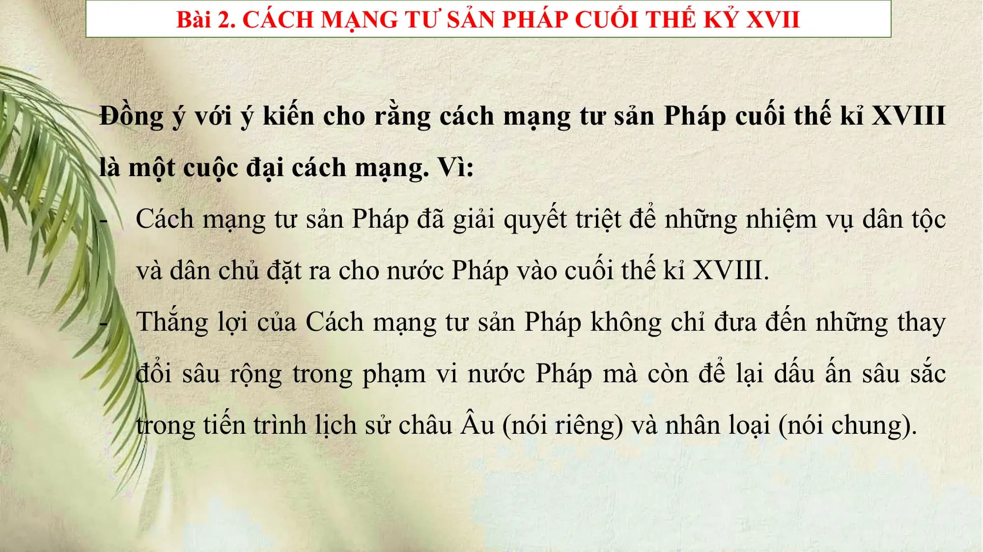 Bài 2. CÁCH MẠNG TƯ SẢN PHÁP CUỐI THẾ KỶ XVII
Đồng ý với ý kiến cho rằng cách mạng tư sản Pháp cuối thế kỉ XVIII
là một cuộc đại cách mạng. Vì:
- Cách mạng tư sản Pháp đã giải quyết triệt để những nhiệm vụ dân tộc
và dân chủ đặt ra cho nước Pháp vào cuối thế kỉ XVIII.
- Thắng lợi của Cách mạng tư sản Pháp không chỉ đưa đến những thay
đổi sâu rộng trong phạm vi nước Pháp mà còn để lại dấu ấn sâu sắc
trong tiến trình lịch sử châu Âu (nói riêng) và nhân loại (nói chung).