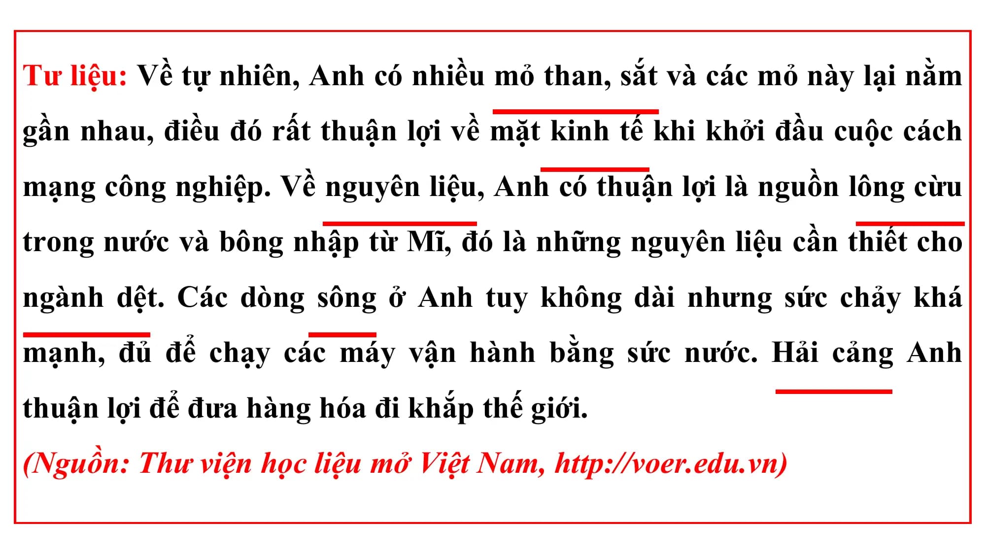Tư liệu: Về tự nhiên, Anh có nhiều mỏ than, sắt và các mỏ này lại nằm
gần nhau, điều đó rất thuận lợi về mặt kinh tế khi khởi đầu cuộc cách
mạng công nghiệp. Về nguyên liệu, Anh có thuận lợi là nguồn lông cừu
trong nước và bông nhập từ Mĩ, đó là những nguyên liệu cần thiết cho
ngành dệt. Các dòng sông ở Anh tuy không dài nhưng sức chảy khá
mạnh, đủ để chạy các máy vận hành bằng sức nước. Hải cảng Anh
thuận lợi để đưa hàng hóa đi khắp thế giới.
(Nguồn: Thư viện học liệu mở Việt Nam, http://voer.edu.vn)