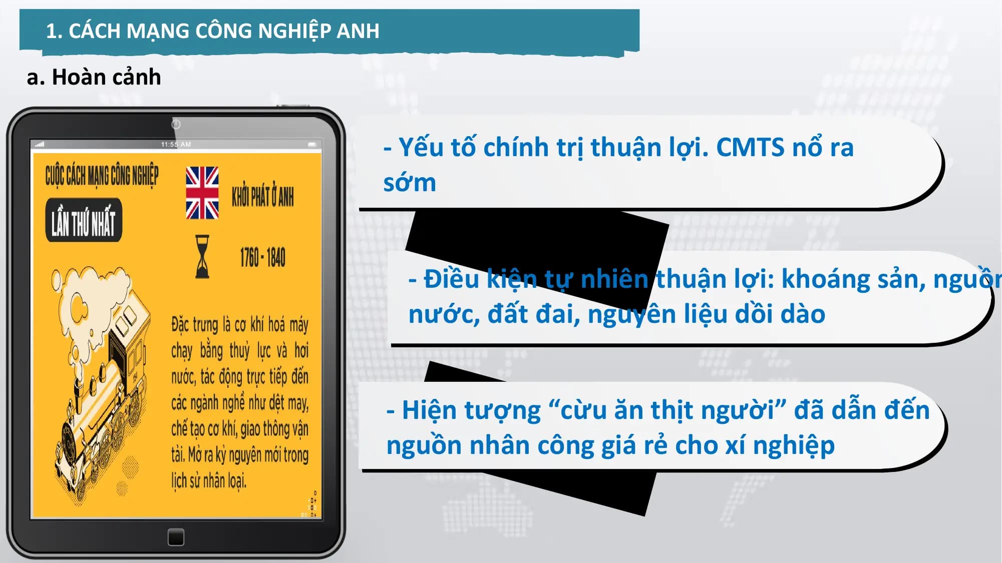 1. CÁCH MẠNG CÔNG NGHIỆP ANH
a. Hoàn cảnh
- Yếu tố chính trị thuận lợi. CMTS nổ ra
sớm
- Điều kiện tự nhiên thuận lợi: khoáng sản, nguồn
nước, đất đai, nguyên liệu dồi dào
- Hiện tượng “cừu ăn thịt người” đã dẫn đến
nguồn nhân công giá rẻ cho xí nghiệp