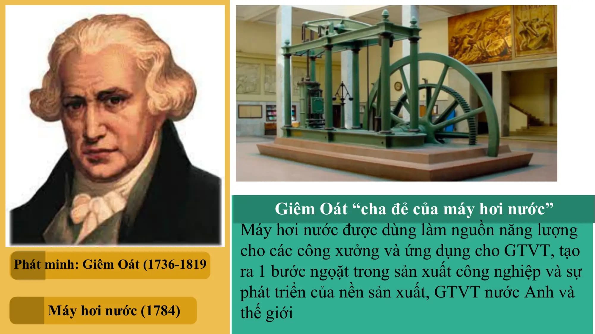 Giêm Oát “cha đẻ của máy hơi nước”
Máy hơi nước được dùng làm nguồn năng lượng
cho các công xưởng và ứng dụng cho GTVT, tạo
Phát minh: Giêm Oát (1736-1819
ra 1 bước ngọặt trong sản xuất công nghiệp và sự
phát triển của nền sản xuất, GTVT nước Anh và
Máy hơi nước (1784) thế giới