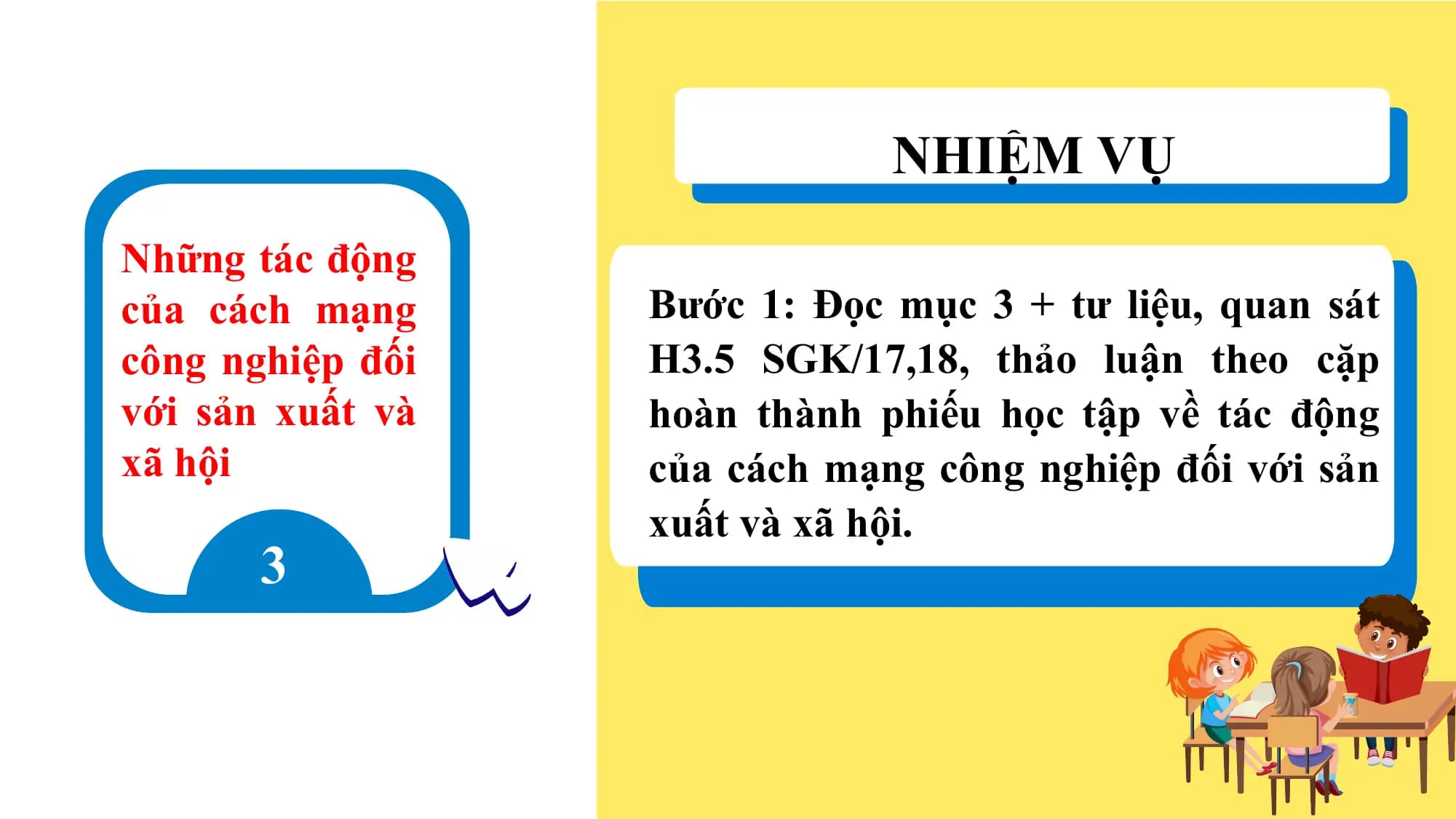 NHIỆM VỤ
Những tác động
của cách mạng Bước 1: Đọc mục 3 + tư liệu, quan sát
công nghiệp đối H3.5 SGK/17,18, thảo luận theo cặp
với sản xuất và hoàn thành phiếu học tập về tác động
xã hội của cách mạng công nghiệp đối với sản
xuất và xã hội.
3