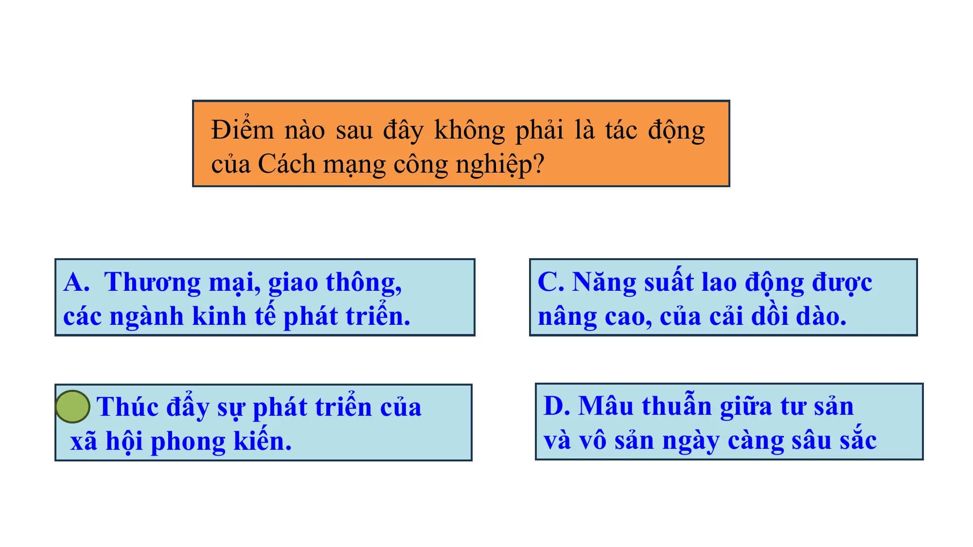 Điểm nào sau đây không phải là tác động
của Cách mạng công nghiệp?
A. Thương mại, giao thông, C. Năng suất lao động được
các ngành kinh tế phát triển. nâng cao, của cải dồi dào.
B. Thúc đẩy sự phát triển của D. Mâu thuẫn giữa tư sản
xã hội phong kiến. và vô sản ngày càng sâu sắc