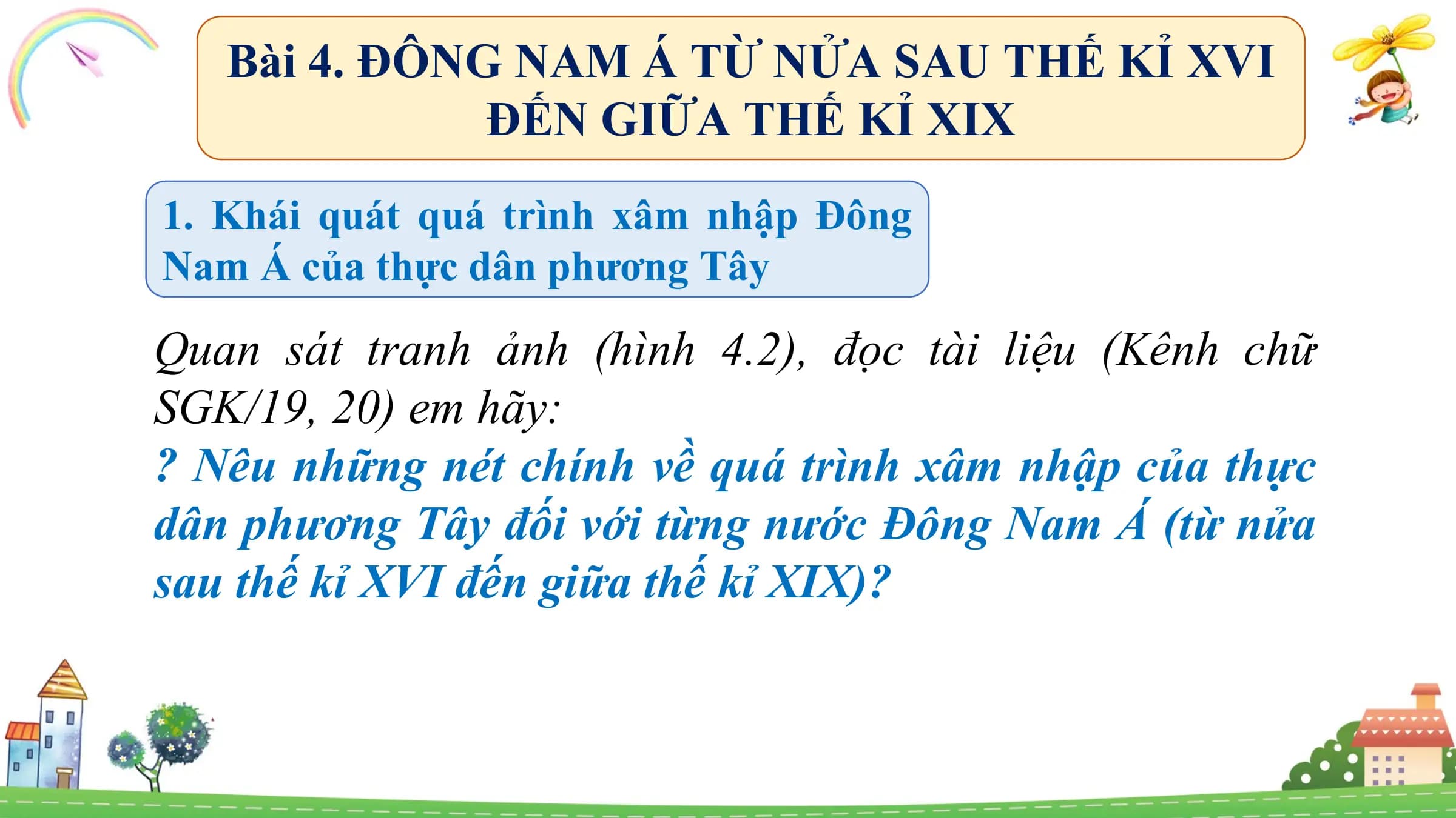 Bài 4. ĐÔNG NAM Á TỪ NỬA SAU THẾ KỈ XVI
ĐẾN GIỮA THẾ KỈ XIX
1. Khái quát quá trình xâm nhập Đông
Nam Á của thực dân phương Tây
Quan sát tranh ảnh (hình 4.2), đọc tài liệu (Kênh chữ
SGK/19, 20) em hãy:
? Nêu những nét chính về quá trình xâm nhập của thực
dân phương Tây đối với từng nước Đông Nam Á (từ nửa
sau thế kỉ XVI đến giữa thế kỉ XIX)?