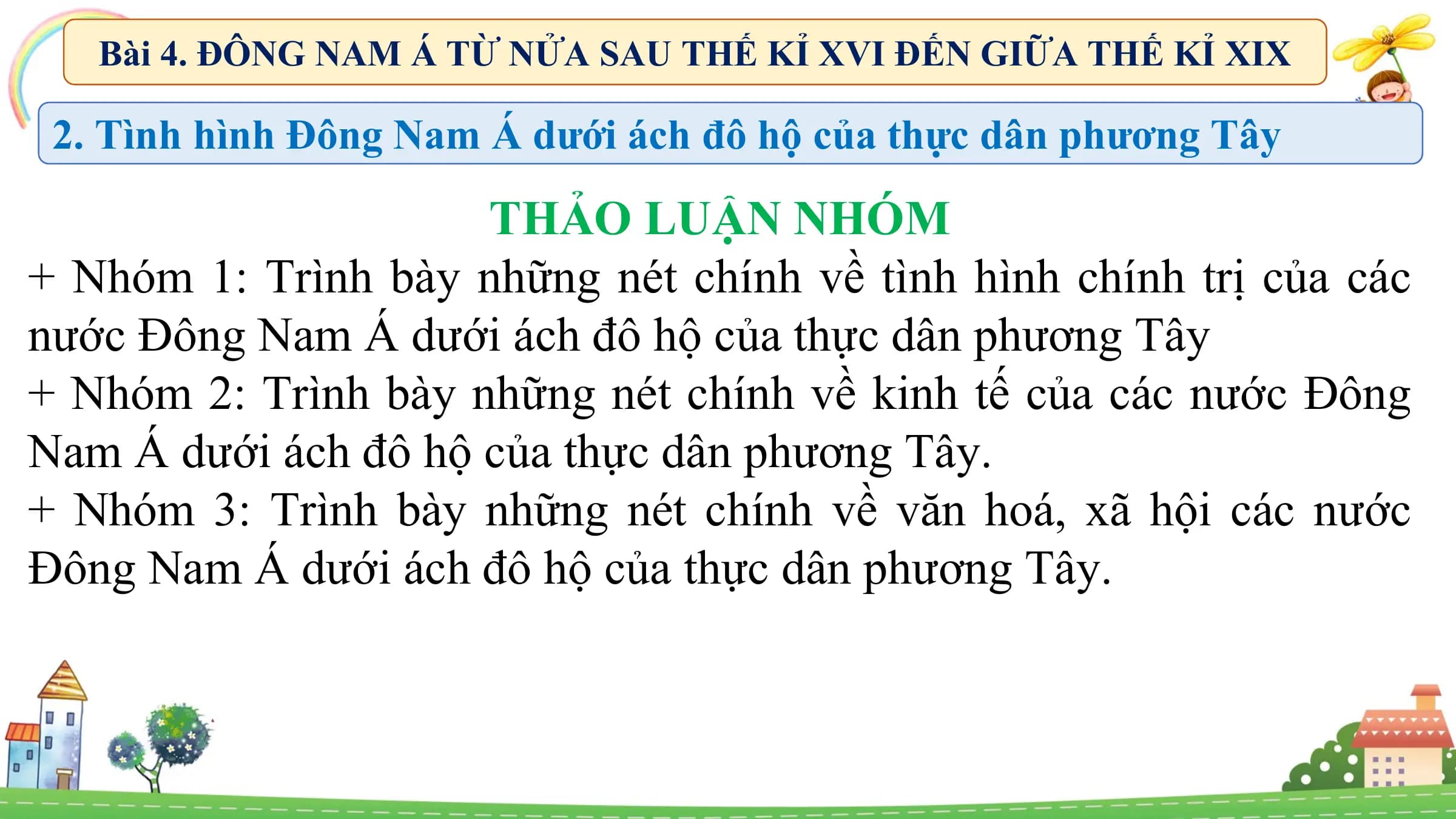 Bài 4. ĐÔNG NAM Á TỪ NỬA SAU THẾ KỈ XVI ĐẾN GIỮA THẾ KỈ XIX
2. Tình hình Đông Nam Á dưới ách đô hộ của thực dân phương Tây
THẢO LUẬN NHÓM
+ Nhóm 1: Trình bày những nét chính về tình hình chính trị của các
nước Đông Nam Á dưới ách đô hộ của thực dân phương Tây
+ Nhóm 2: Trình bày những nét chính về kinh tế của các nước Đông
Nam Á dưới ách đô hộ của thực dân phương Tây.
+ Nhóm 3: Trình bày những nét chính về văn hoá, xã hội các nước
Đông Nam Á dưới ách đô hộ của thực dân phương Tây.