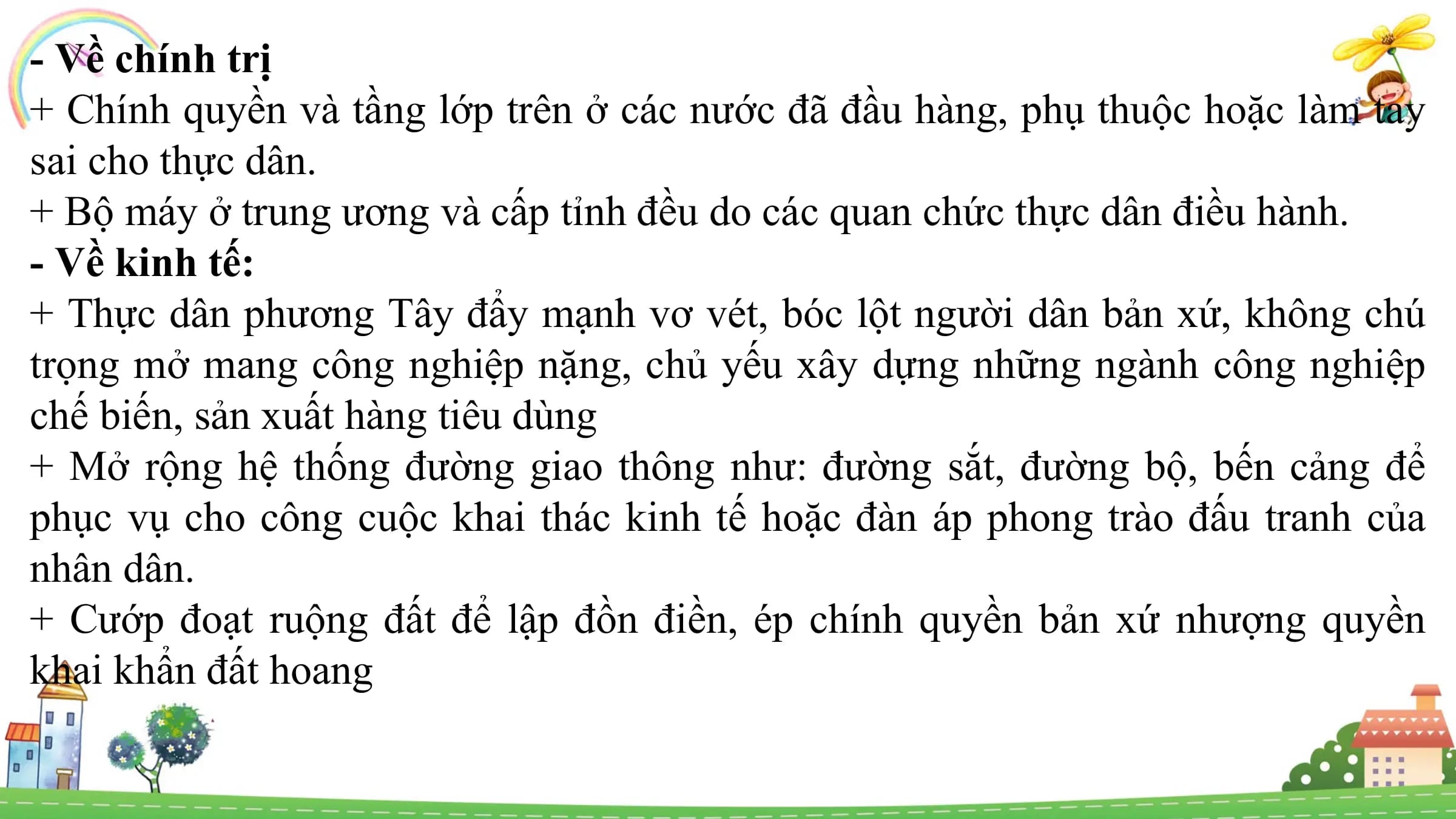 - Về chính trị
+ Chính quyền và tầng lớp trên ở các nước đã đầu hàng, phụ thuộc hoặc làm tay
sai cho thực dân.
+ Bộ máy ở trung ương và cấp tỉnh đều do các quan chức thực dân điều hành.
- Về kinh tế:
+ Thực dân phương Tây đẩy mạnh vơ vét, bóc lột người dân bản xứ, không chú
trọng mở mang công nghiệp nặng, chủ yếu xây dựng những ngành công nghiệp
chế biến, sản xuất hàng tiêu dùng
+ Mở rộng hệ thống đường giao thông như: đường sắt, đường bộ, bến cảng để
phục vụ cho công cuộc khai thác kinh tế hoặc đàn áp phong trào đấu tranh của
nhân dân.
+ Cướp đoạt ruộng đất để lập đồn điền, ép chính quyền bản xứ nhượng quyền
khai khẩn đất hoang