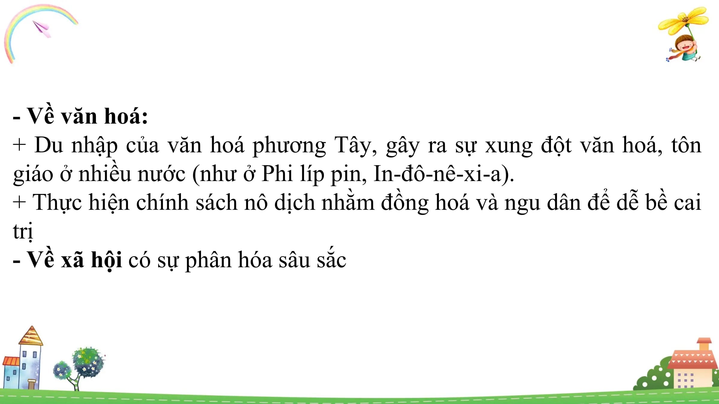 - Về văn hoá:
+ Du nhập của văn hoá phương Tây, gây ra sự xung đột văn hoá, tôn
giáo ở nhiều nước (như ở Phi líp pin, In-đô-nê-xi-a).
+ Thực hiện chính sách nô dịch nhằm đồng hoá và ngu dân để dễ bề cai
trị
- Về xã hội có sự phân hóa sâu sắc