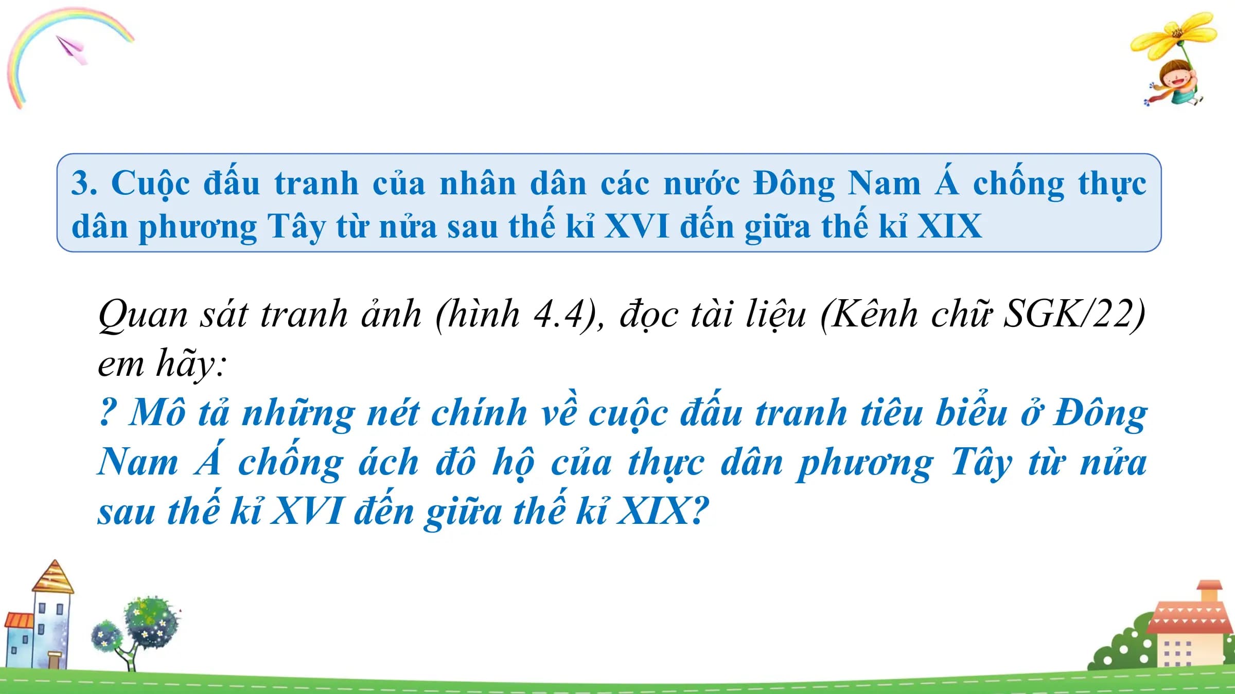 3. Cuộc đấu tranh của nhân dân các nước Đông Nam Á chống thực
dân phương Tây từ nửa sau thế kỉ XVI đến giữa thế kỉ XIX
Quan sát tranh ảnh (hình 4.4), đọc tài liệu (Kênh chữ SGK/22)
em hãy:
? Mô tả những nét chính về cuộc đấu tranh tiêu biểu ở Đông
Nam Á chống ách đô hộ của thực dân phương Tây từ nửa
sau thế kỉ XVI đến giữa thế kỉ XIX?