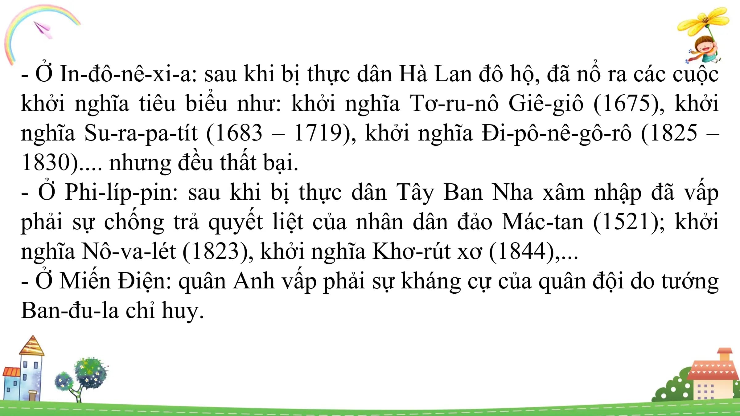 - Ở In-đô-nê-xi-a: sau khi bị thực dân Hà Lan đô hộ, đã nổ ra các cuộc
khởi nghĩa tiêu biểu như: khởi nghĩa Tơ-ru-nô Giê-giô (1675), khởi
nghĩa Su-ra-pa-tít (1683 – 1719), khởi nghĩa Đi-pô-nê-gô-rô (1825 –
1830).... nhưng đều thất bại.
- Ở Phi-líp-pin: sau khi bị thực dân Tây Ban Nha xâm nhập đã vấp
phải sự chống trả quyết liệt của nhân dân đảo Mác-tan (1521); khởi
nghĩa Nô-va-lét (1823), khởi nghĩa Khơ-rút xơ (1844),...
- Ở Miến Điện: quân Anh vấp phải sự kháng cự của quân đội do tướng
Ban-đu-la chỉ huy.