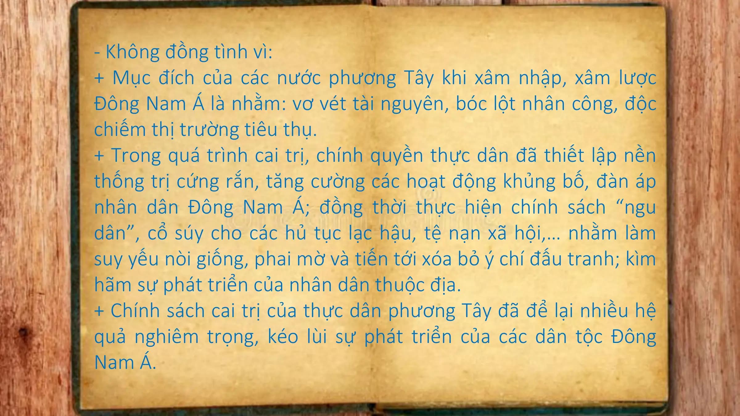 - Không đồng tình vì:
+ Mục đích của các nước phương Tây khi xâm nhập, xâm lược
Đông Nam Á là nhằm: vơ vét tài nguyên, bóc lột nhân công, độc
chiếm thị trường tiêu thụ.
+ Trong quá trình cai trị, chính quyền thực dân đã thiết lập nền
thống trị cứng rắn, tăng cường các hoạt động khủng bố, đàn áp
nhân dân Đông Nam Á; đồng thời thực hiện chính sách “ngu
dân”, cổ súy cho các hủ tục lạc hậu, tệ nạn xã hội,… nhằm làm
suy yếu nòi giống, phai mờ và tiến tới xóa bỏ ý chí đấu tranh; kìm
hãm sự phát triển của nhân dân thuộc địa.
+ Chính sách cai trị của thực dân phương Tây đã để lại nhiều hệ
quả nghiêm trọng, kéo lùi sự phát triển của các dân tộc Đông
Nam Á.
