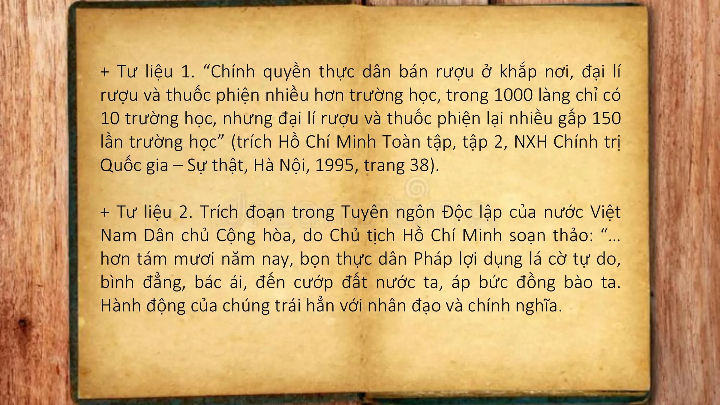 + Tư liệu 1. “Chính quyền thực dân bán rượu ở khắp nơi, đại lí
rượu và thuốc phiện nhiều hơn trường học, trong 1000 làng chỉ có
10 trường học, nhưng đại lí rượu và thuốc phiện lại nhiều gấp 150
lần trường học” (trích Hồ Chí Minh Toàn tập, tập 2, NXH Chính trị
Quốc gia – Sự thật, Hà Nội, 1995, trang 38).
+ Tư liệu 2. Trích đoạn trong Tuyên ngôn Độc lập của nước Việt
Nam Dân chủ Cộng hòa, do Chủ tịch Hồ Chí Minh soạn thảo: “…
hơn tám mươi năm nay, bọn thực dân Pháp lợi dụng lá cờ tự do,
bình đẳng, bác ái, đến cướp đất nước ta, áp bức đồng bào ta.
Hành động của chúng trái hẳn với nhân đạo và chính nghĩa.
