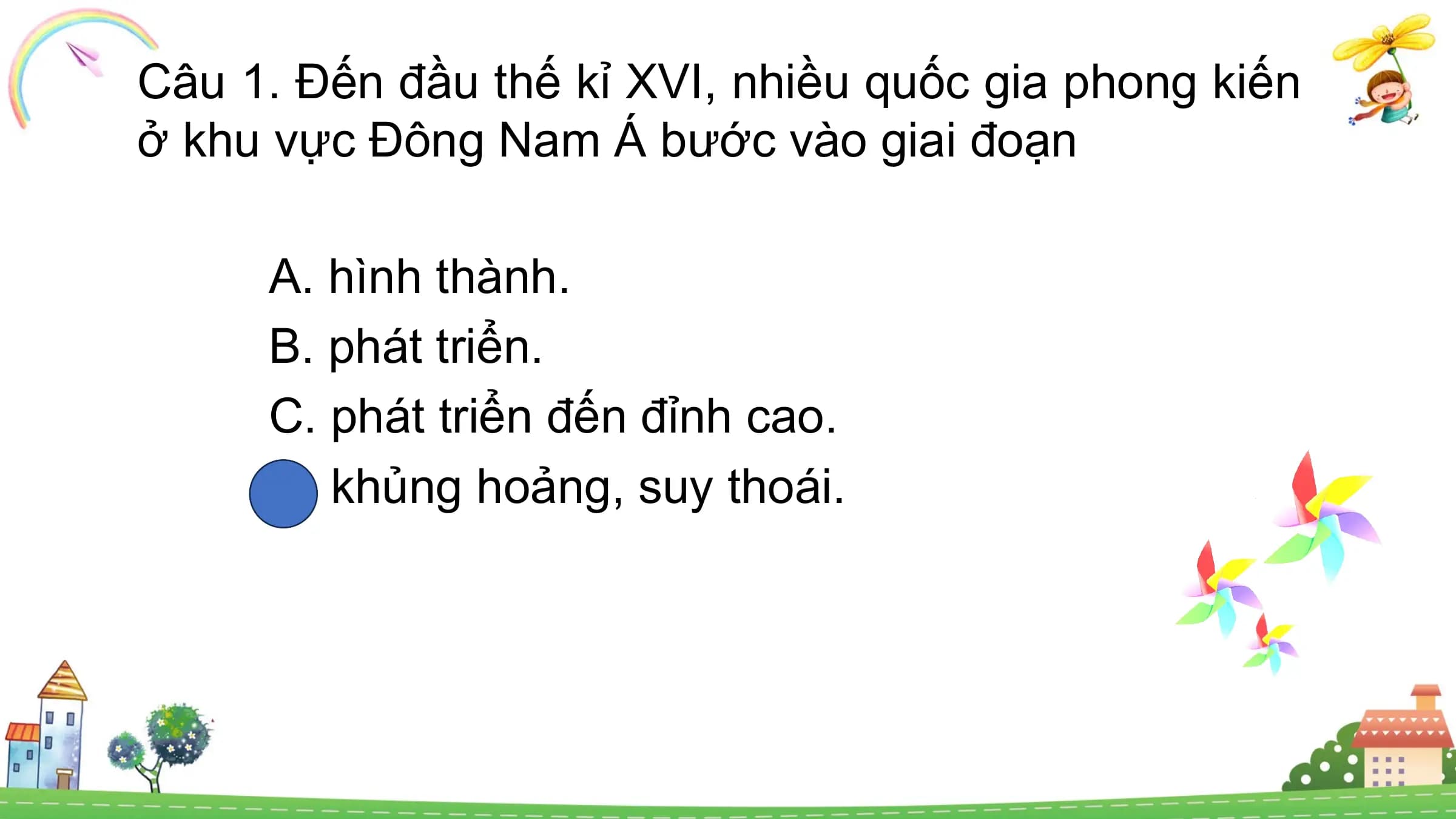 Câu 1. Đến đầu thế kỉ XVI, nhiều quốc gia phong kiến
ở khu vực Đông Nam Á bước vào giai đoạn
A. hình thành.
B. phát triển.
C. phát triển đến đỉnh cao.
D. khủng hoảng, suy thoái.
