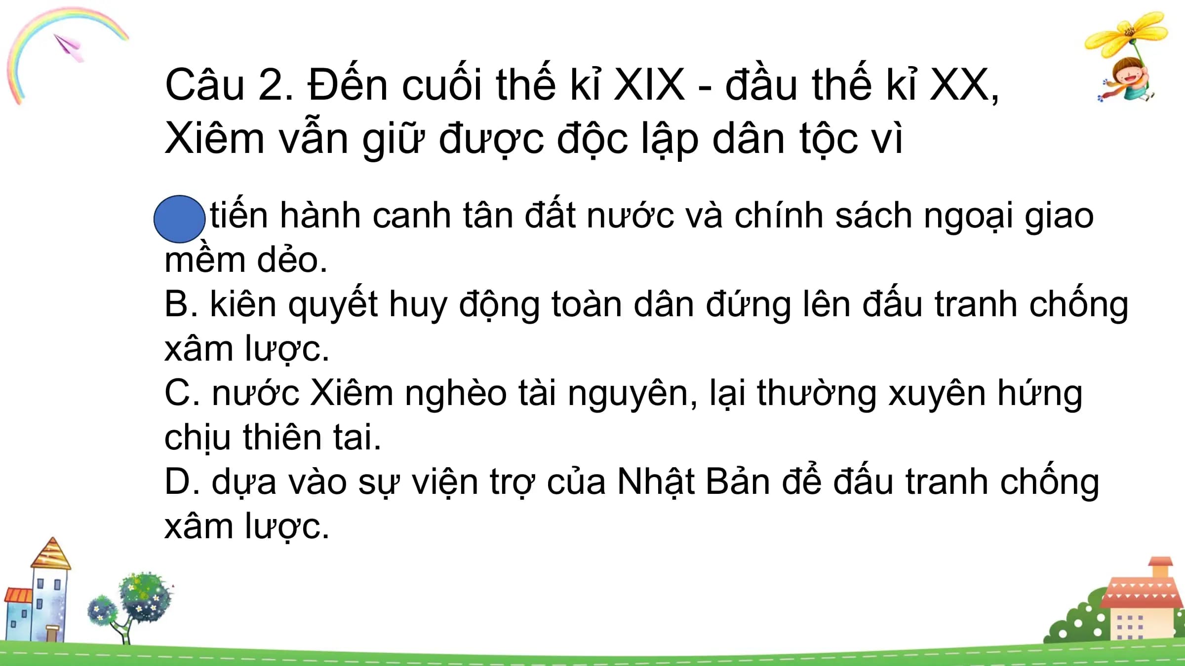 Câu 2. Đến cuối thế kỉ XIX - đầu thế kỉ XX,
Xiêm vẫn giữ được độc lập dân tộc vì
A. tiến hành canh tân đất nước và chính sách ngoại giao
mềm dẻo.
B. kiên quyết huy động toàn dân đứng lên đấu tranh chống
xâm lược.
C. nước Xiêm nghèo tài nguyên, lại thường xuyên hứng
chịu thiên tai.
D. dựa vào sự viện trợ của Nhật Bản để đấu tranh chống
xâm lược.