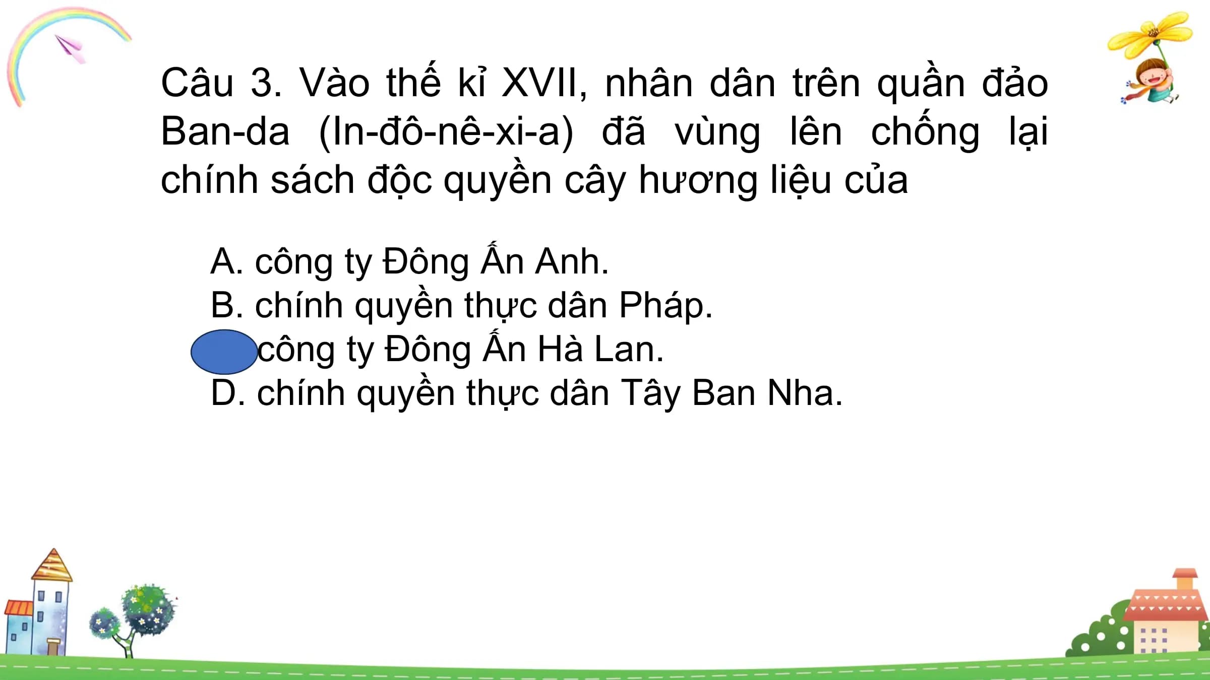 Câu 3. Vào thế kỉ XVII, nhân dân trên quần đảo
Ban-da (In-đô-nê-xi-a) đã vùng lên chống lại
chính sách độc quyền cây hương liệu của
A. công ty Đông Ấn Anh.
B. chính quyền thực dân Pháp.
C. công ty Đông Ấn Hà Lan.
D. chính quyền thực dân Tây Ban Nha.