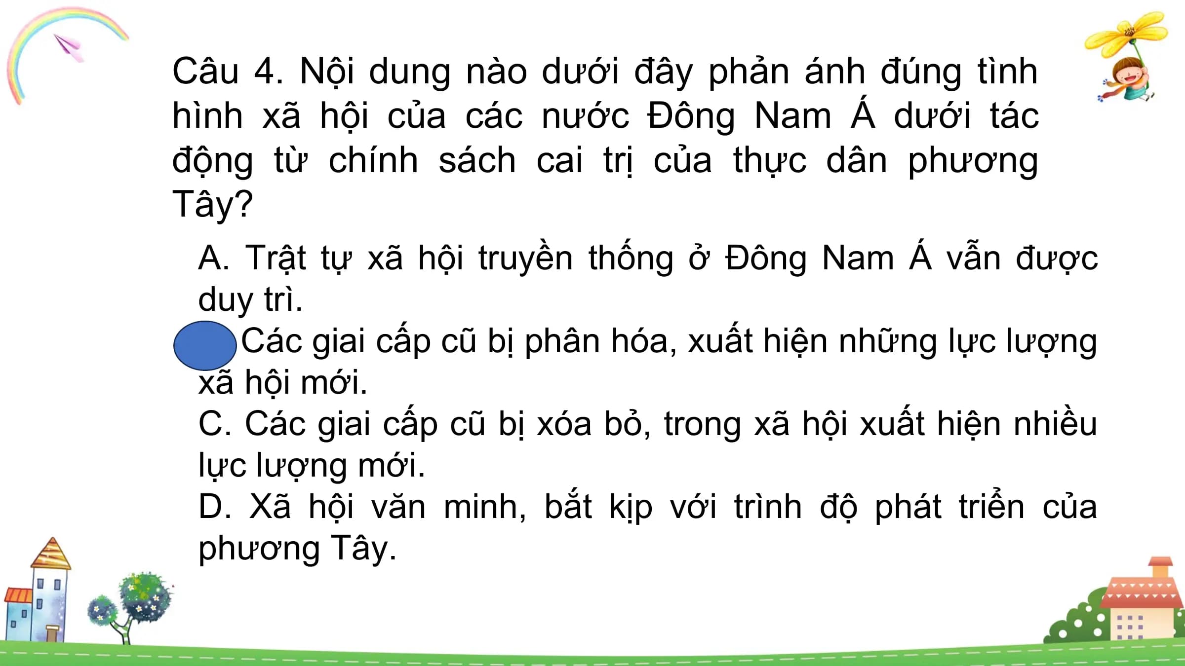 Câu 4. Nội dung nào dưới đây phản ánh đúng tình
hình xã hội của các nước Đông Nam Á dưới tác
động từ chính sách cai trị của thực dân phương
Tây?
A. Trật tự xã hội truyền thống ở Đông Nam Á vẫn được
duy trì.
B. Các giai cấp cũ bị phân hóa, xuất hiện những lực lượng
xã hội mới.
C. Các giai cấp cũ bị xóa bỏ, trong xã hội xuất hiện nhiều
lực lượng mới.
D. Xã hội văn minh, bắt kịp với trình độ phát triển của
phương Tây.