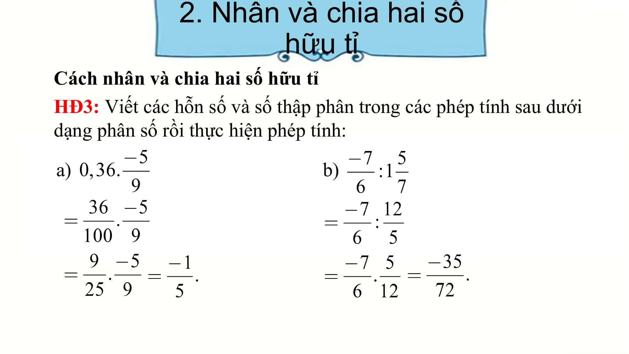2. Nhân và chia hai số
hữu tỉ
Cách nhân và chia hai số hữu tỉ
HĐ3: Viết các hỗn số và số thập phân trong các phép tính sau dưới
dạng phân số rồi thực hiện phép tính:
a) b)